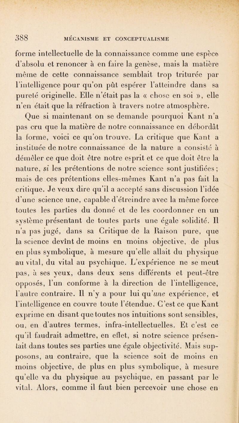 forme intellectuelle de la connaissance comme une espèce d'absolu et renoncer à en faire la genèse, mais la matière meme de cette connaissance semblait trop triturée par rintelligence pour qu’on pût espérer l’atteindre dans sa pureté originelle. Elle n’était pas la « chose en soi », elle n’en était que la réfraction à travers notre atmosphère. Que si maintenant on se demande pourquoi Kant n’a pas cru que la matière de notre connaissance en débordât la forme, voici ce qu’on trouve. La critique que Kant a instituée de notre connaissance de la nature a consisté à démêler ce que doit être notre esprit et ce que doit être la nature, si les prétentions de notre science sont justifiées ; mais de ces prétentions elles-mêmes Kant n’a pas fait la critique. Je veux dire qu’il a accepté sans discussion l’idée d’une science une, capable d’étreindre avec la même force toutes les parties du donné et de les coordonner en un système présentant de toutes parts une égale solidité. Il n’a pas jugé, dans sa Critique de la Raison pure, que la science devînt de moins en moins objective, de plus en plus symbolique, à mesure qu’elle allait du physique au vital, du vital au psychique. L’expérience ne se meut pas, à ses yeux, dans deux sens différents et peut-être opposés, l’un conforme à la direction de l’intelligence, l’autre contraire. Il n’y a pour lui qu'une expérience, et l’intelligence en couvre toute l’étendue. C’est ce que Kant exprime en disant que toutes nos intuitions sont sensibles, ou, en d’autres termes, infra-intellectuelles. Et c’est ce qu’il faudrait admettre, en effet, si notre science présen¬ tait dans toutes ses parties une égale objectivité. Mais sup¬ posons, au contraire, que la science soit de moins en moins objective, de plus en plus symbolique, à mesure qu’elle va du physique au psychique, en passant par le vital. Alors, comme il faut bien percevoir une chose en