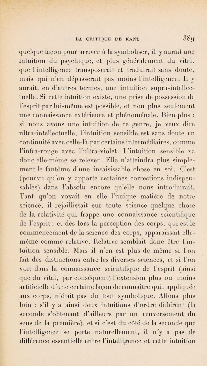 quelque façon pour arriver à la symboliser, il y aurait une intuition du psychique, et plus généralement du vital, que l’intelligence transposerait et traduirait sans doute, mais qui n’en dépasserait pas moins l’intelligence. il y aurait, en d’autres termes, une intuition supra-intellec¬ tuelle. Si cette intuition existe, une prise de possession de l’esprit par lui-même est possible, et non plus seulement une connaissance extérieure et phénoménale. Bien plus : si nous avons une intuition de ce genre, je veux dire ultra-intellectuelle, l’intuition sensible est sans doute en continuité avec celle-là par certains intermédiaires, comme l’infra-rouge avec b ultra-violet. L intuition sensible va donc elle-même se relever. Elle n’atteindra plus simple¬ ment le fantôme d’une insaisissable chose en soi. C’est (pourvu qu’on y apporte certaines corrections indispen¬ sables) dans l’absolu encore qu’elle nous introduirait. Tant qu’on voyait en elle l’unique matière de notre science, il rejaillissait sur toute science quelque chose de la relativité qui frappe une connaissance scientifique de l’esprit ; et dès lors la perception des corps, qui est le commencement de la science des corps, apparaissait elle- même comme relative. Relative semblait donc être l’in¬ tuition sensible. Mais il n’en est plus de même si l’on fait des distinctions entre les diverses sciences, et si l’on voit dans la connaissance scientifique de l’esprit (ainsi que du vital, par conséquent) l’extension plus ou moins artificielle d’une certaine façon de connaître qui, appliquée aux corps, n’était pas du tout symbolique. Allons plus loin : s’il y a ainsi deux intuitions d’ordre différent (la seconde s’obtenant d’ailleurs par un renversement du sens de la première), et si c’est du côté de la seconde que l’intelligence se porte naturellement, il n’y a pas de différence essentielle entre l’intelligence et cette intuition