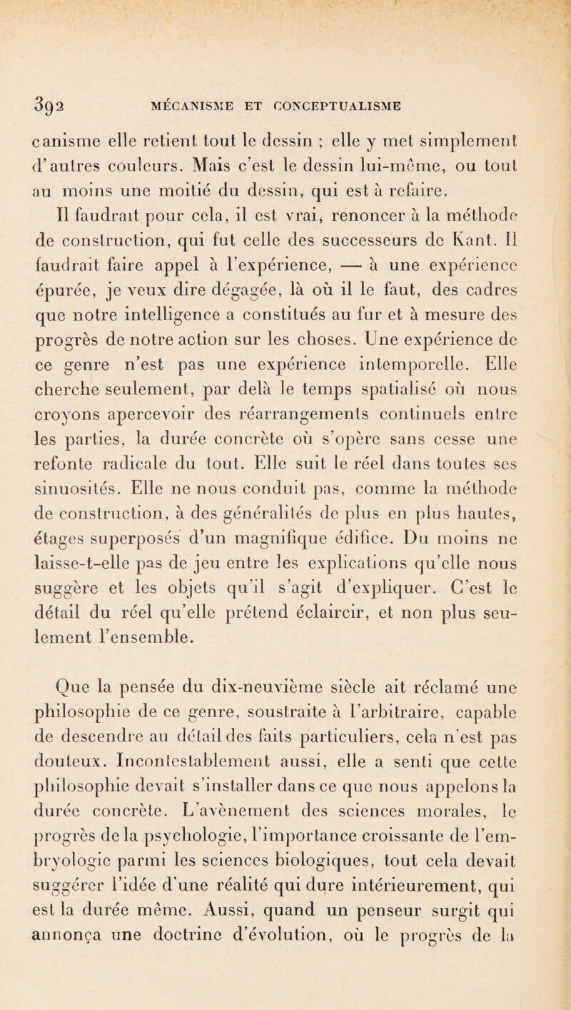 canisme elle retient tout le dessin ; elle y met simplement d’autres couleurs. Mais c’est le dessin lui-même, ou tout au moins une moitié du dessin, qui est à refaire. Il faudrait pour cela, il est vrai, renoncer à la méthode de construction, qui fut celle des successeurs de Kant. Il faudrait faire appel à l’expérience, — à une expérience épurée, je veux dire dégagée, là où il le faut, des cadres que notre intelligence a constitués au fur et à mesure des progrès de notre action sur les choses. Une expérience de ce genre n’est pas une expérience intemporelle. Elle cherche seulement, par delà le temps spatialisé où nous croyons apercevoir des réarrangements continuels entre les parties, la durée concrète où s’opère sans cesse une refonte radicale du tout. Elle suit le réel dans toutes ses sinuosités. Elle ne nous conduit pas, comme la méthode de construction, à des généralités de plus en plus hautes» étages superposés d’un magnifique édifice. Du moins ne laisse-t-elle pas de jeu entre les explications qu’elle nous suggère et les objets qu’il s’agit d’expliquer. C’est le détail du réel qu’elle prétend éclaircir, et non plus seu¬ lement l’ensemble. Que la pensée du dix-neuvième siècle ait réclamé une philosophie de ce genre, soustraite à l’arbitraire, capable de descendre au détail des faits particuliers, cela n'est pas douteux. Incontestablement aussi, elle a senti que cette phi! osophie devait s’installer dans ce que nous appelons la durée concrète. L’avènement des sciences morales, le progrès delà psychologie, l’importance croissante de l’em¬ bryologie parmi les sciences biologiques, tout cela devait suggérer l’idée d’une réalité qui dure intérieurement, qui est la durée même. Aussi, quand un penseur surgit qui annonça une doctrine d’évolution, où le progrès de la