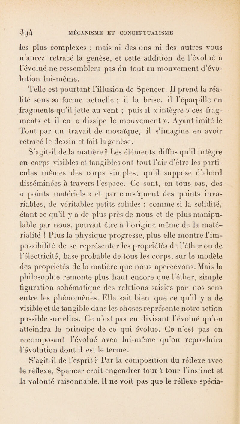 les plus complexes ; mais ni clés uns ni clés autres vous n’aurez retracé la genèse, et cette addition de l'évolué à l’évolué ne ressemblera pas du tout au mouvement d’évo¬ lution lui-même. Telle est pourtant l’illusion de Spencer. Il prend la réa¬ lité sous sa forme actuelle ; il la brise, il l’éparpille en fragments qu’il jette au vent ; puis il a intègre » ces frag¬ ments et il en « dissipe le mouvement». Ayant imité le Tout par un travail de mosaïque, il s’imagine en avoir retracé le dessin et fait la genèse. S’agit-il de la matière ? Les éléments diffus qu’il intègre en corps visibles et tangibles ont tout l’air d’être les parti¬ cules mêmes des corps simples, qu’il suppose d’abord disséminées à travers l’espace. Ce sont, en tous cas, des (( points matériels » et par conséquent des points inva¬ riables, de véritables petits solides : comme si la solidité, étant ce qu’il y a de plus près de nous et de plus manipu- lable par nous, pommait être à l’origine même de la maté¬ rialité î Plus la physique progresse, plus elle montre l’im¬ possibilité de se représenter les propriétés de l’éther ou de l’électricité, base probable de tous les corps, sur le modèle des propriétés de la matière que nous apercevons. Mais la philosophie remonte plus haut encore que l’éther, simple figuration schématique des relations saisies par nos sens entre les phénomènes. Elle sait bien que ce qu’il y a de visible et de tangible dans les choses représente notre action possible sur elles. Ce n’est pas en divisant l’évolué qu’on atteindra le principe de ce qui évolue. Ce n’est pas en recomposant l’évolué avec lui-même qu’on reproduira l’évolution dont il est le terme. S’agit-il de l’esprit P Par la composition du réflexe avec le réflexe, Spencer croit engendrer tour à tour l'instinct et la volonté raisonnable. Il ne voit pas que le réflexe spécia-