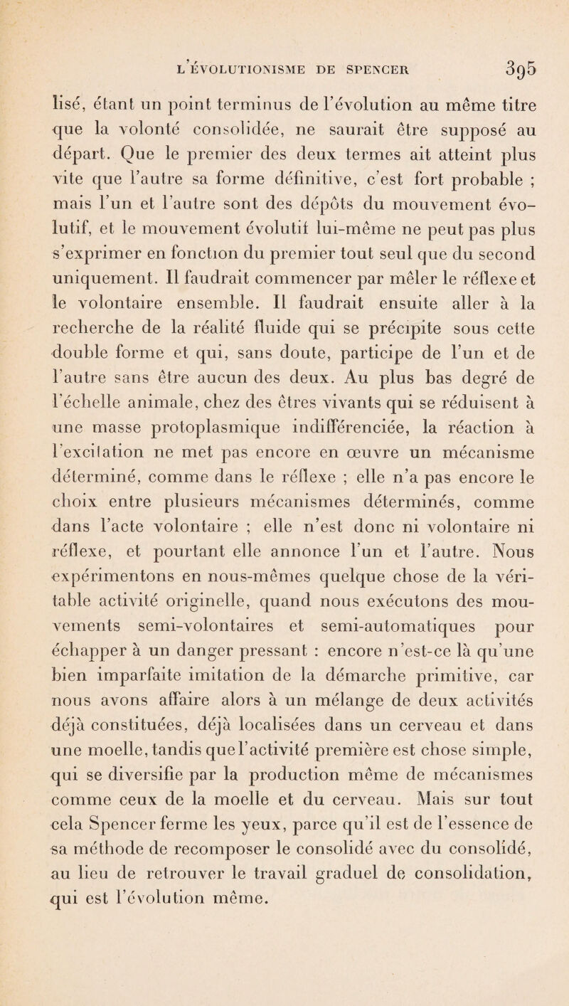 lise, étant un point terminus de l’évolution au même titre que la volonté consolidée, ne saurait être supposé au départ. Que le premier des deux termes ait atteint plus vite que l’autre sa forme définitive, c’est fort probable ; mais l’un et l’autre sont des dépôts du mouvement évo¬ lutif, et le mouvement évolutif lui-même ne peut pas plus s’exprimer en fonction du premier tout seul que du second uniquement. Il faudrait commencer par mêler le réflexe et le volontaire ensemble. Il faudrait ensuite aller à la recherche de la réalité fluide qui se précipite sous cette double forme et qui, sans doute, participe de Fun et de l’autre sans être aucun des deux. Au plus bas degré de l'échelle animale, chez des êtres vivants qui se réduisent à une masse protoplasmique indifférenciée, la réaction à l exciiation ne met pas encore en œuvre un mécanisme déterminé, comme dans le réflexe ; elle n’a pas encore le choix entre plusieurs mécanismes déterminés, comme dans l’acte volontaire ; elle n’est donc ni volontaire ni réflexe, et pourtant elle annonce l’un et l’autre. Nous expérimentons en nous-mêmes quelque chose de la véri¬ table activité originelle, quand nous exécutons des mou¬ vements semi-volontaires et semi-automatiques pour échapper à un danger pressant : encore n’est-ce là qu’une bien imparfaite imitation de la démarche primitive, car nous avons affaire alors à un mélange de deux activités déjà constituées, déjà localisées dans un cerveau et dans une moelle, tandis que l’activité première est chose simple, qui se diversifie par la production même de mécanismes comme ceux de la moelle et du cerveau. Mais sur tout cela Spencer ferme les yeux, parce qu’il est de l’essence de sa méthode de recomposer le consolidé avec du consolidé, au lieu de retrouver le travail graduel de consolidation, qui est l’évolution même.