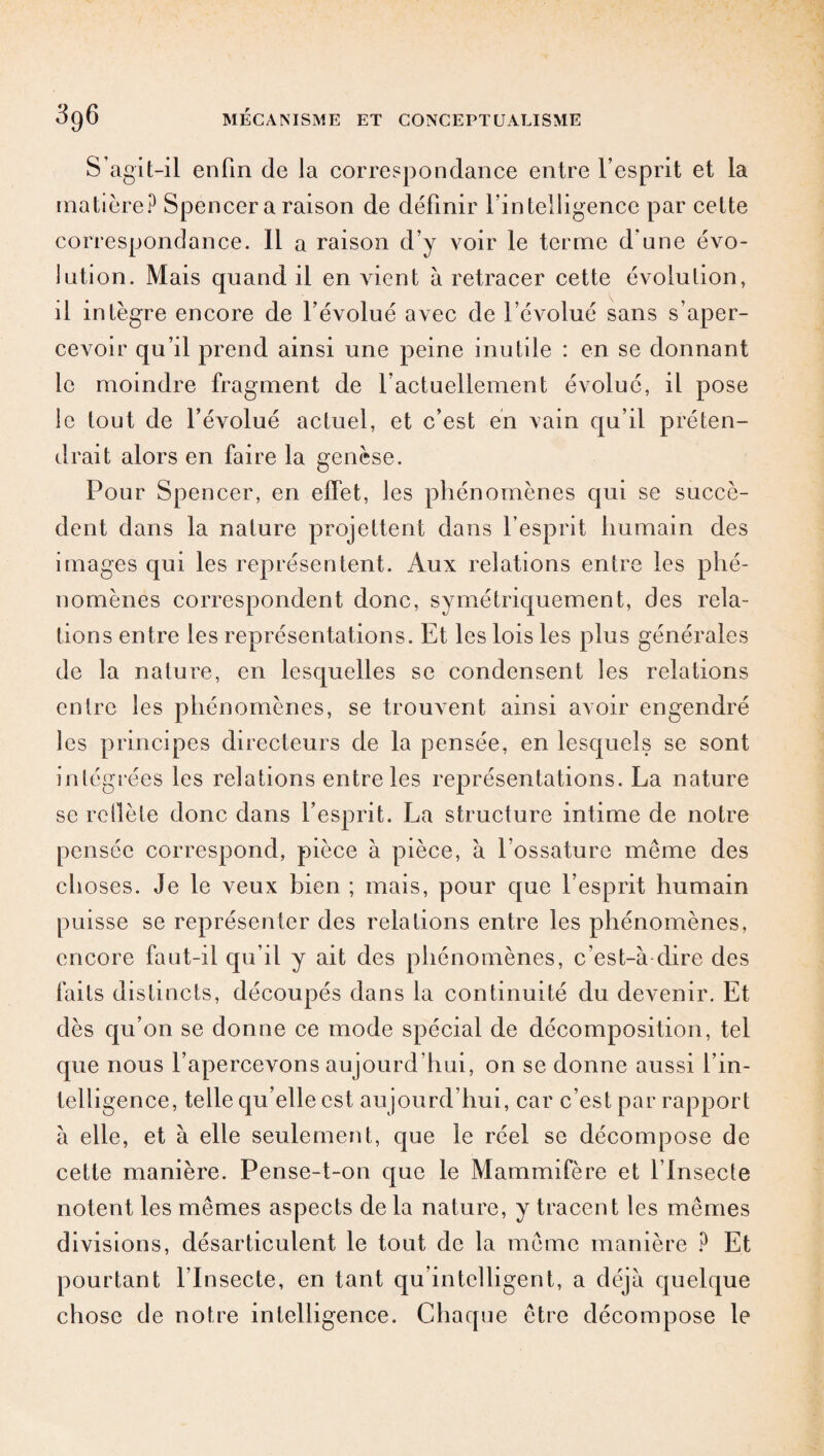 S’agit-il enfin de la correspondance entre l’esprit et la matière? Spencer a raison de définir l’intelligence par cette correspondance. Il a raison d’y voir le terme d’une évo¬ lution. Mais quand il en vient à retracer cette évolution, il intègre encore de l’évolué avec de l’évolué sans s’aper¬ cevoir qu’il prend ainsi une peine inutile : en se donnant le moindre fragment de factuellement évolué, il pose le tout de l’évolué actuel, et c’est en vain qu’il préten¬ drait alors en faire la genèse. Pour Spencer, en elfet, les phénomènes qui se succè¬ dent dans la nature projettent dans l’esprit humain des images qui les représentent. Aux relations entre les phé¬ nomènes correspondent donc, symétriquement, des rela¬ tions entre les représentations. Et les lois les plus générales de la nature, en lesquelles se condensent les relations entre les phénomènes, se trouvent ainsi avoir engendré les principes directeurs de la pensée, en lesquels se sont intégrées les relations entre les représentations. La nature se rdlèle donc dans l’esprit. La structure intime de notre pensée correspond, pièce à pièce, à l’ossature même des choses. Je le veux bien ; mais, pour que l’esprit humain puisse se représenter des relations entre les phénomènes, encore faut-il qu’il y ait des phénomènes, c’est-à dire des faits distincts, découpés dans la continuité du devenir. Et dès qu’on se donne ce mode spécial de décomposition, tel que nous l’apercevons aujourd'hui, on se donne aussi l’in¬ telligence, telle qu’elle est aujourd’hui, car c’est par rapport à elle, et à elle seulement, que le réel se décompose de cette manière. Pense-t-on que le Mammifère et l’Insecte notent les mêmes aspects de la nature, y tracent les mêmes divisions, désarticulent le tout de la même manière ? Et pourtant l’Insecte, en tant qu’intelligent, a déjà quelque chose de notre intelligence. Chaque être décompose le