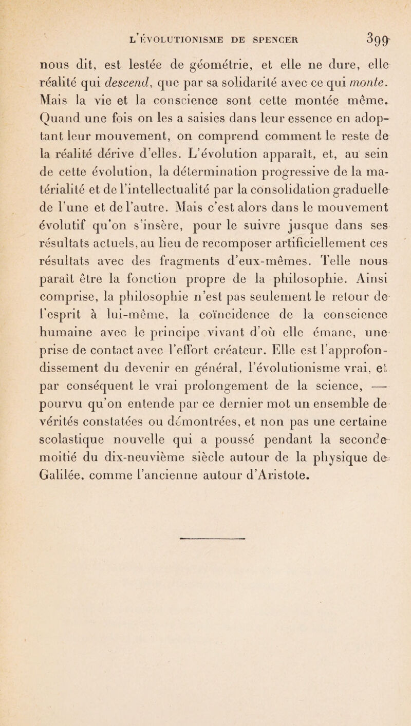 nous dit, est lestée de géométrie, et elle ne dure, elle réalité qui descend, que par sa solidarité avec ce qui monte. Mais la vie et la conscience sont cette montée même. Quand une fois on les a saisies dans leur essence en adop¬ tant leur mouvement, on comprend comment le reste de la réalité dérive d’elles. L’évolution apparaît, et, au sein de cette évolution, la détermination progressive de la ma¬ térialité et de l’intellectualité par la consolidation graduelle de l’une et de l’autre. Mais c’est alors dans le mouvement évolutif qu’on s’insère, pour le suivre jusque dans ses résultats actuels, au lieu de recomposer artificiellement ces résultats avec des fragments d’eux-mêmes. Telle nous paraît être la fonction propre de la philosophie. Ainsi comprise, la philosophie n’est pas seulement le retour de l’esprit à lui-même, la coïncidence de la conscience humaine avec le principe vivant d où elle émane, une prise de contact avec l’effort créateur. Elle est l’approfon¬ dissement du devenir en général, l’évolutionisme vrai, et par conséquent le vrai prolongement de la science, — pourvu qu’on entende par ce dernier mot un ensemble de vérités constatées ou démontrées, et non pas une certaine scolastique nouvelle qui a poussé pendant la seconde moitié du dix-neuvième siècle autour de la physique de Galilée, comme l’ancienne autour d’Aristote.