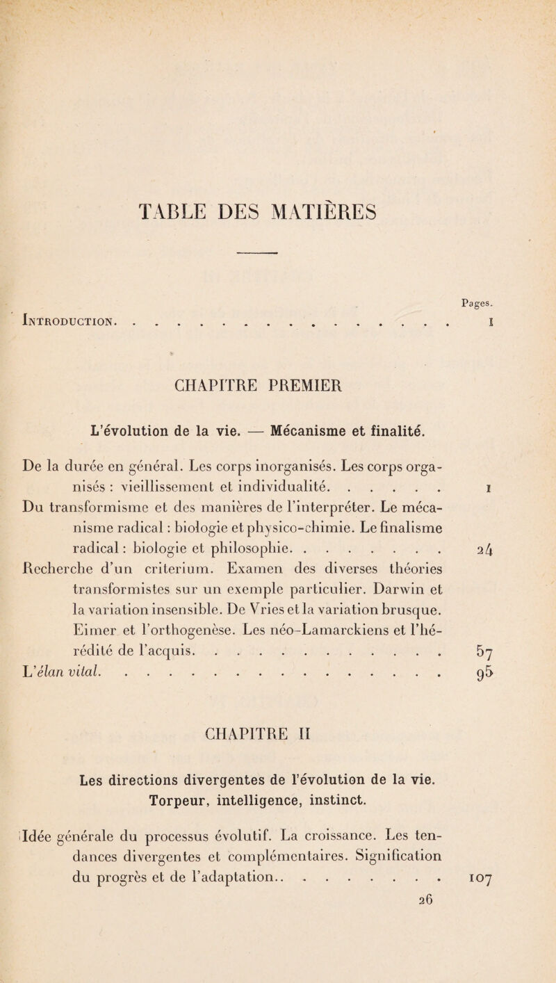 TABLE DES MATIÈRES Introduction Pages. I CHAPITRE PREMIER L’évolution de la vie. — Mécanisme et finalité. De la durée en général. Les corps inorganisés. Les corps orga¬ nisés : vieillissement et individualité. Du transformisme et des manières de l’interpréter. Le méca¬ nisme radical : biologie et physico-chimie. Le finalisme radical : biologie et philosophie. Recherche d’un critérium. Examen des diverses théories transformistes sur un exemple particulier. Darwin et la variation insensible. De Vries et la variation brusque. Eimer et l’orthogenèse. Les néo-Lamarckiens et l’hé¬ rédité de l’acquis. L'élan vital. i 24 57 95 CHAPITRE II Les directions divergentes de l’évolution de la vie. Torpeur, intelligence, instinct. Idée générale du processus évolutif. La croissance. Les ten¬ dances divergentes et complémentaires. Signification du progrès et de l’adaptation...107 26