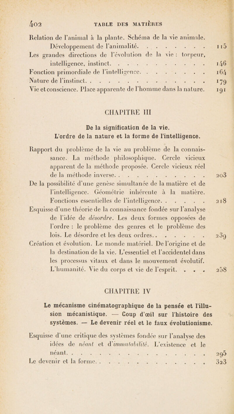 Relation de l’animal à la plante. Schéma de la vie animale. Développement de l’animalité. ..115 Les grandes directions de l’évolution de la vie : torpeur, intelligence, instinct.i46 Fonction primordiale de l’intelligence. 164 Nature de l’instinct. 179 Vie et conscience. Place apparente de l’homme dans la nature. 191 CHAPITRE III De la signification de la vie. L’ordre de la nature et la forme de l’intelligence. Rapport du problème de la vie au problème de la connais¬ sance. La méthode philosophique. Cercle vicieux apparent de la méthode proposée. Cercle vicieux réel de la méthode inverse. 2o3 De la possibilité d’une genèse simultanée de la matière et de l’intelligence. Géométrie inhérente à la matière. Fonctions essentielles de l’intelligence. 218 Esquisse d’une théorie de la connaissance fondée sur l’analyse de l’idée de désordre. Les deux formes opposées de l’ordre : le problème des genres et le problème des lois. Le désordre et les deux ordres. 2 3g Création et évolution. Le monde matériel. De l’origine et de la destination de la vie. L’essentiel et l’accidentel dans les processus vitaux et dans le mouvement évolutif. L’humanité. Vie du corps et vie de l’esprit. . . . 258 CHAPITRE IV Le mécanisme cinématographique de la pensée et l’illu¬ sion mécanistique. — Coup d’œil sur l’histoire des systèmes. — Le devenir réel et le faux évolutionisme. Esquisse d’une critique des systèmes fondée sur l’analyse des idées de néant et d'immutabilité. L’existence et le néant.295 Le devenir et la forme.323