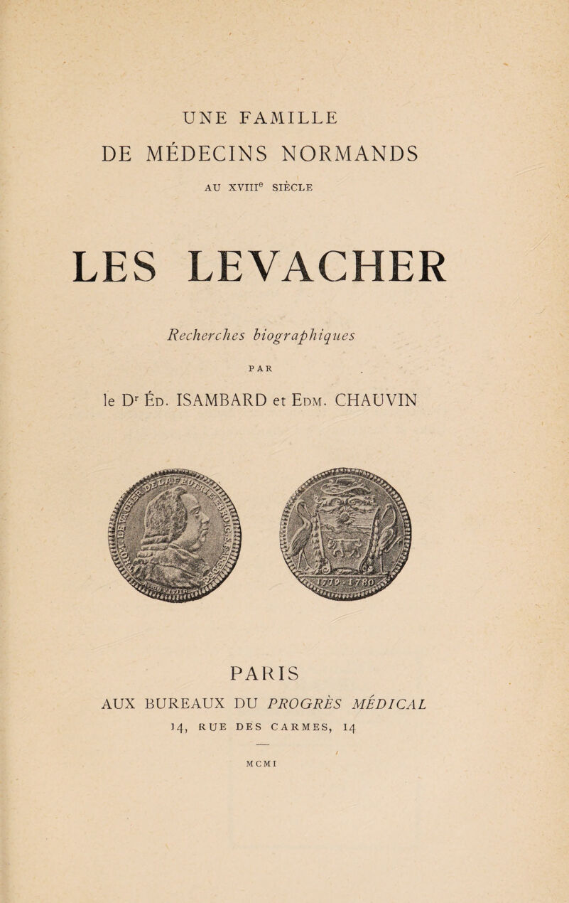 UNE FAMILLE DE MÉDECINS NORMANDS AU XVIIIe SIÈCLE LES LEVA CHER Recher ch es biograp h iq nés PAR le Dr Éd. ISAMBARD et Edm. CHAUVIN PARIS AUX BUREAUX DU PROGRÈS MÉDICAL 14, RUE DES CARMES, 14 MCMI