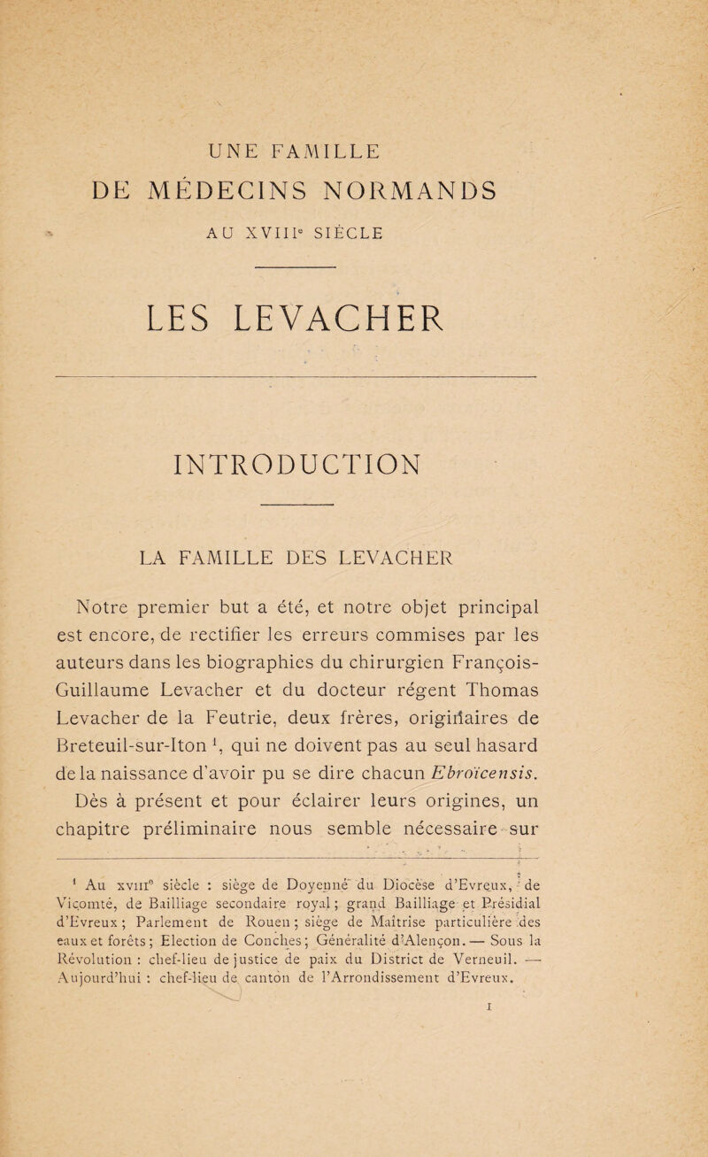 DE MÉDECINS NORMANDS AU XVIIIe SIÈCLE LES LEVACHER INTRODUCTION LA FAMILLE DES LEVACHER Notre premier but a été, et notre objet principal est encore, de rectifier les erreurs commises par les auteurs dans les biographies du chirurgien François- Guillaume Levacher et du docteur régent Thomas Levacher de la Feutrie, deux frères, origiiiaires de Breteuil-sur-Iton fi qui ne doivent pas au seul hasard delà naissance d’avoir pu se dire chacun Ebroïcensis. Dès à présent et pour éclairer leurs origines, un chapitre préliminaire nous semble nécessaire sur 1 Au xviii1 * * * * 6 siècle : siège de Doyenne du Diocèse d’Evreux, ' de Vicomté, de Bailliage secondaire royal ; grand Bailliage et Présidial d’Evreux ; Parlement de Rouen ; siège de Maîtrise particulière .des eaux et forêts ; Election de Conch.es; Généralité d’Alençon.— Sous la Révolution: chef-lieu de justice de paix du District de Verneuil. -—- Aujourd’hui : chef-lieu de canton de l’Arrondissement d’Evreux.