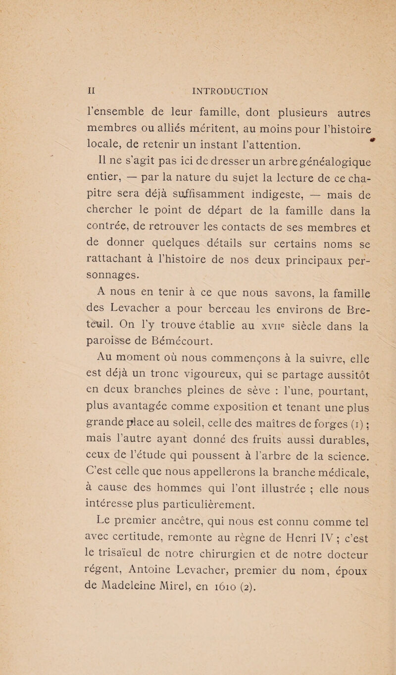 l’ensemble de leur famille, dont plusieurs autres membres ou alliés méritent, au moins pour l’histoire locale, de retenir un instant l’attention. Il ne s’agit pas ici de dresser un arbre généalogique entier, — par la nature du sujet la lecture de ce cha¬ pitre sera déjà suffisamment indigeste, — mais de chercher le point de départ de la famille dans la contrée, de retrouver les contacts de ses membres et de donner quelques détails sur certains noms se rattachant à l’histoire de nos deux principaux per¬ sonnages. A nous en tenir à ce que nous savons, la famille des Levacher a pour berceau les environs de Bre- tëuil. On 1 y trouve établie au xvne siècle dans la paroisse de Bémécourt. Au moment où nous commençons à la suivre, elle est déjà un tronc vigoureux, qui se partage aussitôt en deux branches pleines de sève : l’une, pourtant, plus avantagée comme exposition et tenant une plus grande place au soleil, celle des maîtres de forges (i) ; mais l’autre ayant donné des fruits aussi durables, ceux de l’étude qui poussent à l’arbre de la science. C’est celle que nous appellerons la branche médicale, à cause des hommes qui l’ont illustrée ; elle nous intéresse plus particulièrement. Le premier ancêtre, qui nous est connu comme tel avec certitude, remonte au règne de Henri IV ; c’est le trisaïeul de notre chirurgien et de notre docteur régent, Antoine Levacher, premier du nom, époux de Madeleine Mirel, en 1610 (2).