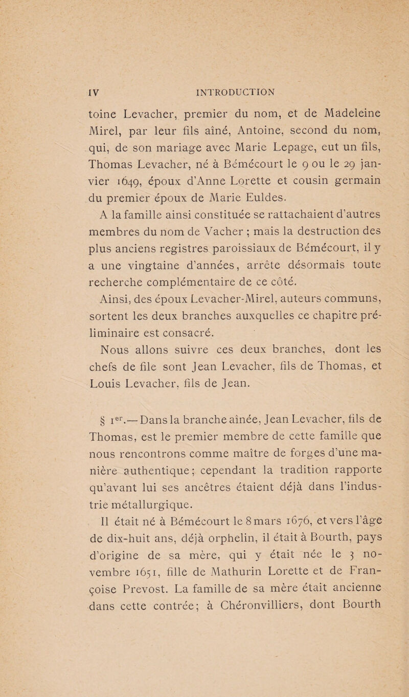 toine Levacher, premier du nom, et de Madeleine Mirel, par leur fils aîné, Antoine, second du nom, qui, de son mariage avec Marie Lepage, eut un fils, Thomas Levacher, né à Bémécourt le 9 ou le 29 jan¬ vier 1649, époux d’Anne Lorette et cousin germain du premier époux de Marie Euldes. A la famille ainsi constituée se rattachaient d’autres membres du nom de Vacher ; mais la destruction des plus anciens registres paroissiaux de Bémécourt, il y a une vingtaine d’années, arrête désormais toute recherche complémentaire de ce côté. Ainsi, des époux Levacher-Mirel, auteurs communs, sortent les deux branches auxquelles ce chapitre pré¬ liminaire est consacré. Nous allons suivre ces deux branches, dont les chefs de file sont Jean Levacher, fils de Thomas, et Louis Levacher. fils de Jean. § 1e1’.—Dans la branche aînée, Jean Levacher, fils de Thomas, est le premier membre de cette famille que nous rencontrons comme maître de forges d’une ma¬ nière authentique ; cependant la tradition rapporte qu’avant lui ses ancêtres étaient déjà dans l’indus¬ trie métallurgique. Il était né à Bémécourt le 8 mars 1676, et vers l’âge de dix-huit ans, déjà orphelin, il était à Bourth, pays d’origine de sa mère, qui y était née le 3 no¬ vembre 1651, fille de Mathurin Lorette et de Fran¬ çoise Prévost. La famille de sa mère était ancienne dans cette contrée; à Chéronvilliers, dont Bourth