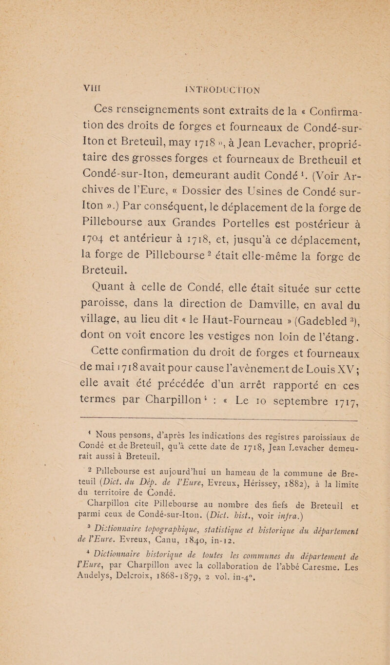 Ces renseignements sont extraits de la « Confirma¬ tion des droits de forges et fourneaux de Condé-sur- Iton et Breteuil, may 1718 », à Jean Levacher, proprié¬ taire des grosses forges et fourneaux de Bretheuil et Condé-sur-Iton, demeurant audit Condé1. (Voir Ar¬ chives de l’Eure, « Dossier des Usines de Condé sur- Iton ».) Par conséquent, le déplacement de la forge de Pillebourse aux Grandes Portelles est postérieur à 1704 et antérieur à 1718, et, jusqu'à ce déplacement, la forge de Pillebourse 2 était elle-même la forge de Breteuil. Quant à celle de Condé, elle était située sur cette paroisse, dans la direction de Damville, en aval du village, au lieu dit « le Haut-Fourneau » (Gadebled 3), dont on voit encore les vestiges non loin de l’étang. Cette confirmation du droit de forges et fourneaux de mai 1718 avait pour cause l’avènement de Louis XV ; elle avait été précédée d’un arrêt rapporté en ces termes par Charpillon1 : « Le 10 septembre 1717, 1 Nous pensons, d’après les indications des registres paroissiaux de Condé et de Breteuil, qu a cette date de 1718, Jean Levacher demeu¬ rait aussi à Breteuil. 2 Pillebourse est aujourd’hui un hameau de la commune de Bre¬ teuil (Dict. du Dep. de l Eure, Evreux, Hérissey, 1882), à la limite du territoire de Condé. Charpillon cite Pillebourse au nombre des fiefs de Breteuil et parmi ceux de Condé-sur-Iton. (Dict. hist., voir infra.) Dictionnaire topographique, statistique et historique du département de l’Eure. Evreux, Canu, 1840, in-12. Dictionnaire historique de toutes les communes du département de l'Eure, par Charpillon avec la collaboration de l’abbé Caresme. Les Andelys, Delcroix, 1868-1879, 2 vol. in-40.