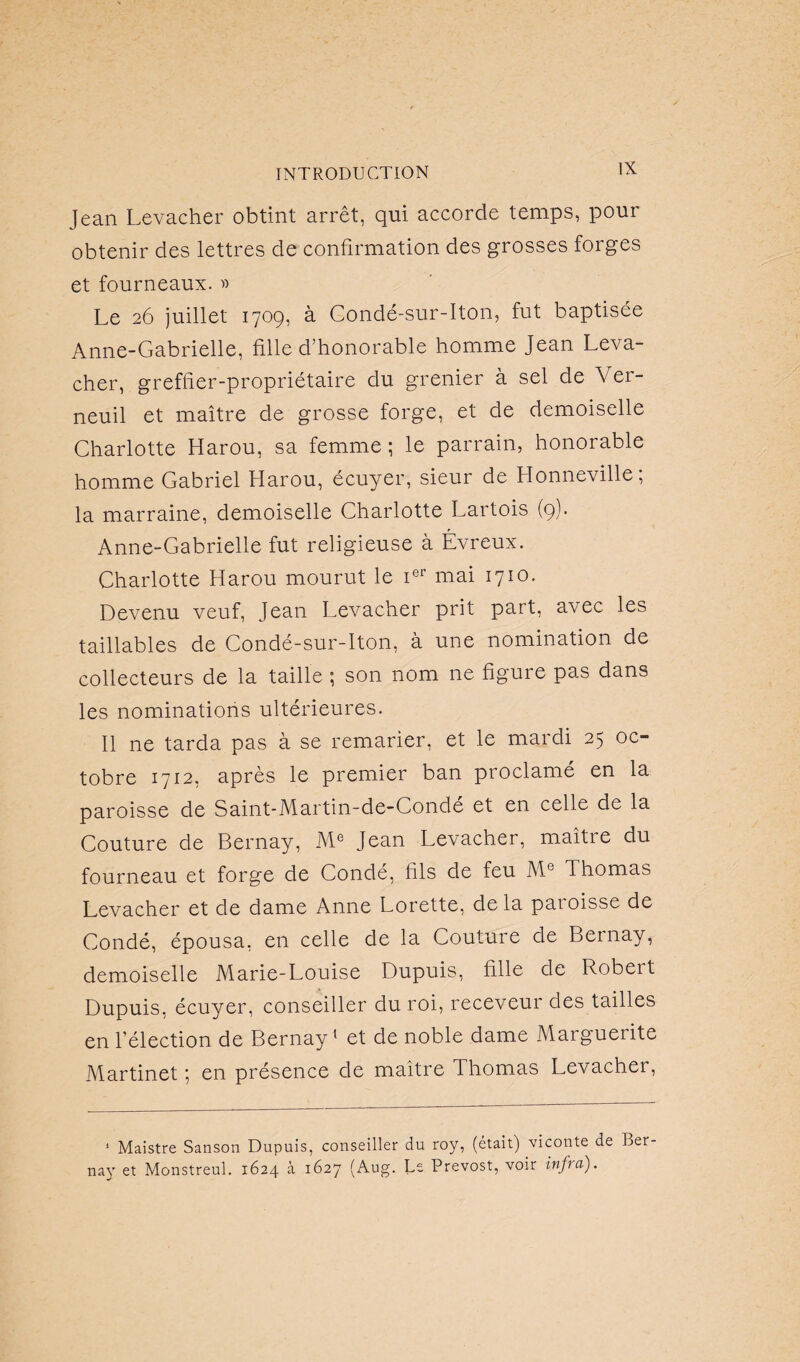 Jean Levacher obtint arrêt, qui accorde temps, pour obtenir des lettres de confirmation des grosses forges et fourneaux. » Le 26 juillet 1709, à Gondé-sur-Iton, fut baptisée Anne-Gabrielle, fille d’honorable homme Jean Leva¬ cher, greffier-propriétaire du grenier à sel de Ver- neuil et maître de grosse forge, et de demoiselle Charlotte Harou, sa femme; le parrain, honorable homme Gabriel Harou, écuyer, sieur de Honneville, la marraine, demoiselle Charlotte Lartois (9). Anne-Gabrielle fut religieuse à Évreux. Charlotte Harou mourut le ier mai 1710. Devenu veuf, Jean Levacher prit part, avec les taillables de Condé-sur-Iton, à une nomination de collecteurs de la taille ; son nom ne figure pas dans les nominations ultérieures. Il ne tarda pas à se remarier, et le mardi 25 oc¬ tobre 1712, après le premier ban proclamé en la paroisse de Saint-Martin-de-Condé et en celle de la Couture de Bernay, Me Jean Levacher, maître du fourneau et forge de Condé, fils de feu Me Ihomas Levacher et de dame Anne Lorette, delà paroisse de Condé, épousa, en celle de la Couture de Bernay, demoiselle Marie-Louise Dupuis, fille de Robeit Dupuis, écuyer, conseiller du roi, receveur des tailles en l’élection de Bernay1 et de noble dame Marguerite Martinet ; en présence de maître Thomas Levacher, 1 Maistre Sanson Dupuis, conseiller du roy, (était) viconte de Ber nay et Monstreul. 1624 à 1627 (Aug. Le Prévost, voir infra).