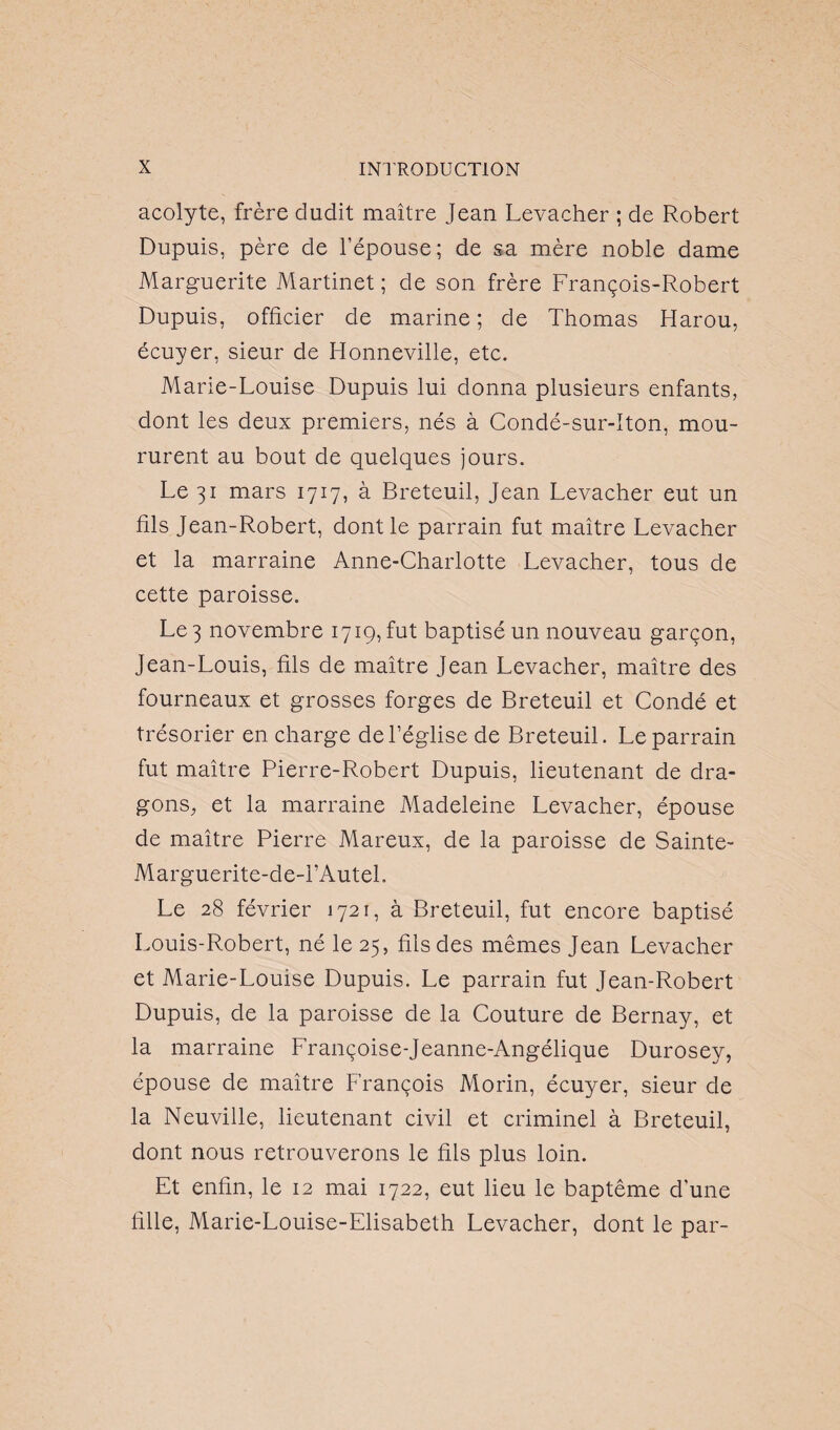 acolyte, frère dudit maître Jean Levacher ; de Robert Dupuis, père de l’épouse; de sa mère noble dame Marguerite Martinet ; de son frère François-Robert Dupuis, officier de marine ; de Thomas Harou, écuyer, sieur de Honneville, etc. Marie-Louise Dupuis lui donna plusieurs enfants, dont les deux premiers, nés à Condé-sur-Iton, mou¬ rurent au bout de quelques jours. Le 31 mars 1717, à Breteuil, Jean Levacher eut un fils Jean-Robert, dont le parrain fut maître Levacher et la marraine Anne-Charlotte Levacher, tous de cette paroisse. Le 3 novembre 1719, fut baptisé un nouveau garçon, Jean-Louis, fils de maître Jean Levacher, maître des fourneaux et grosses forges de Breteuil et Condé et trésorier en charge de l’église de Breteuil. Le parrain fut maître Pierre-Robert Dupuis, lieutenant de dra¬ gons, et la marraine Madeleine Levacher, épouse de maître Pierre Mareux, de la paroisse de Sainte- Marguerite-de-PAutel. Le 28 février 1721, à Breteuil, fut encore baptisé Louis-Robert, né le 25, fils des mêmes Jean Levacher et Marie-Louise Dupuis. Le parrain fut Jean-Robert Dupuis, de la paroisse de la Couture de Bernay, et la marraine Françoise-Jeanne-Angélique Durosey, épouse de maître François Morin, écuyer, sieur de la Neuville, lieutenant civil et criminel à Breteuil, dont nous retrouverons le fils plus loin. Et enfin, le 12 mai 1722, eut lieu le baptême d'une fille, Marie-Louise-Elisabeth Levacher, dont le par-