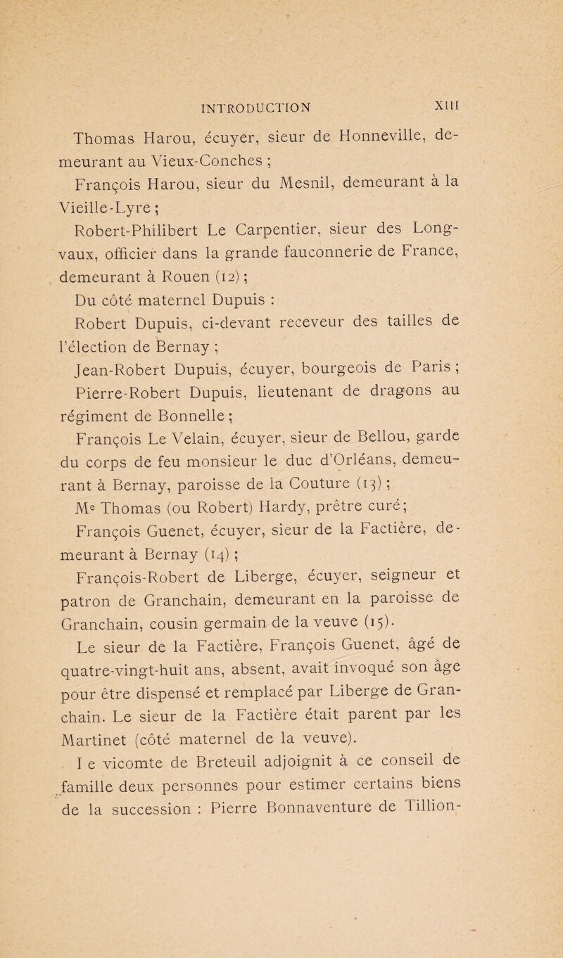 Thomas Harou, écuyer, sieur de Bonneville, de¬ meurant au Vieux-Conches ; François Harou, sieur du Mesnil, demeurant à la Vieille-Lyre ; Robert-Philibert Le Carpentier, sieur des Long- vaux, officier dans la grande fauconnerie de France, demeurant à Rouen (12) ; Du côté maternel Dupuis : Robert Dupuis, ci-devant receveur des tailles de l’élection de Bernay ; Jean-Robert Dupuis, écuyer, bourgeois de Paris; Pierre-Robert Dupuis, lieutenant de dragons au régiment de Bonnelle ; François Le Velain, écuyer, sieur de Bellou, garde du corps de feu monsieur le duc d’Orléans, demeu¬ rant à Bernay, paroisse de la Couture (13) ; Me Thomas (ou Robert) Hardy, prêtre curé; François Guenet, écuyer, sieur de la Factière, de¬ meurant à Bernay (14) ; François-Robert de Liberge, écuyer, seigneur et patron de Granchain, demeurant en la paroisse de Granchain, cousin germain de la veuve (15). Le sieur de la Factière, François Guenet, âgé de quatre-vingt-huit ans, absent, avait invoqué son âge pour être dispensé et remplacé par Liberge de Gran¬ chain. Le sieur de la Factière était parent par les Martinet (côté maternel de la veuve). I e vicomte de Breteuil adjoignit à ce conseil de famille deux personnes pour estimer certains biens de la succession : Pierre Bonnaventure de Tillion-