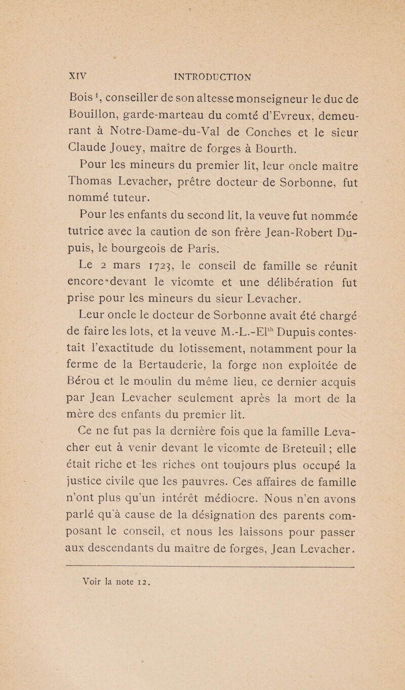 Bois*, conseiller de son altesse monseigneur le duc de Bouillon, garde-marteau du comté d’Evreux, demeu¬ rant à Notre-Dame-du-Val de Conches et le sieur Claude Jouey, maître de forges à Bourth. Pour les mineurs du premier lit, leur oncle maître Thomas Levacher, prêtre docteur de Sorbonne, fut nommé tuteur. Pour les enfants du second lit, la veuve fut nommée tutrice avec la caution de son frère Jean-Robert Du¬ puis, le bourgeois de Paris. Le 2 mars 1723, le conseil de famille se réunit encore'devant le vicomte et une délibération fut prise pour les mineurs du sieur Levacher. Leur oncle le docteur de Sorbonne avait été chargé de faire les lots, et la veuve M.-L.-Ellh Dupuis contes¬ tait l’exactitude du lotissement, notamment pour la ferme de la Bertauderie, la forge non exploitée de Bérou et le moulin du même lieu, ce dernier acquis par Jean Levacher seulement après la mort de la mère des enfants du premier lit. Ce ne fut pas la dernière fois que la famille Leva¬ cher eut à venir devant le vicomte de Breteuil ; elle était riche et les riches ont toujours plus occupé la justice civile que les pauvres. Ces affaires de famille n’ont plus qu’un intérêt médiocre. Nous n’en avons parlé qu'à cause de la désignation des parents com¬ posant le conseil, et nous les laissons pour passer aux descendants du maître de forges, Jean Levacher.