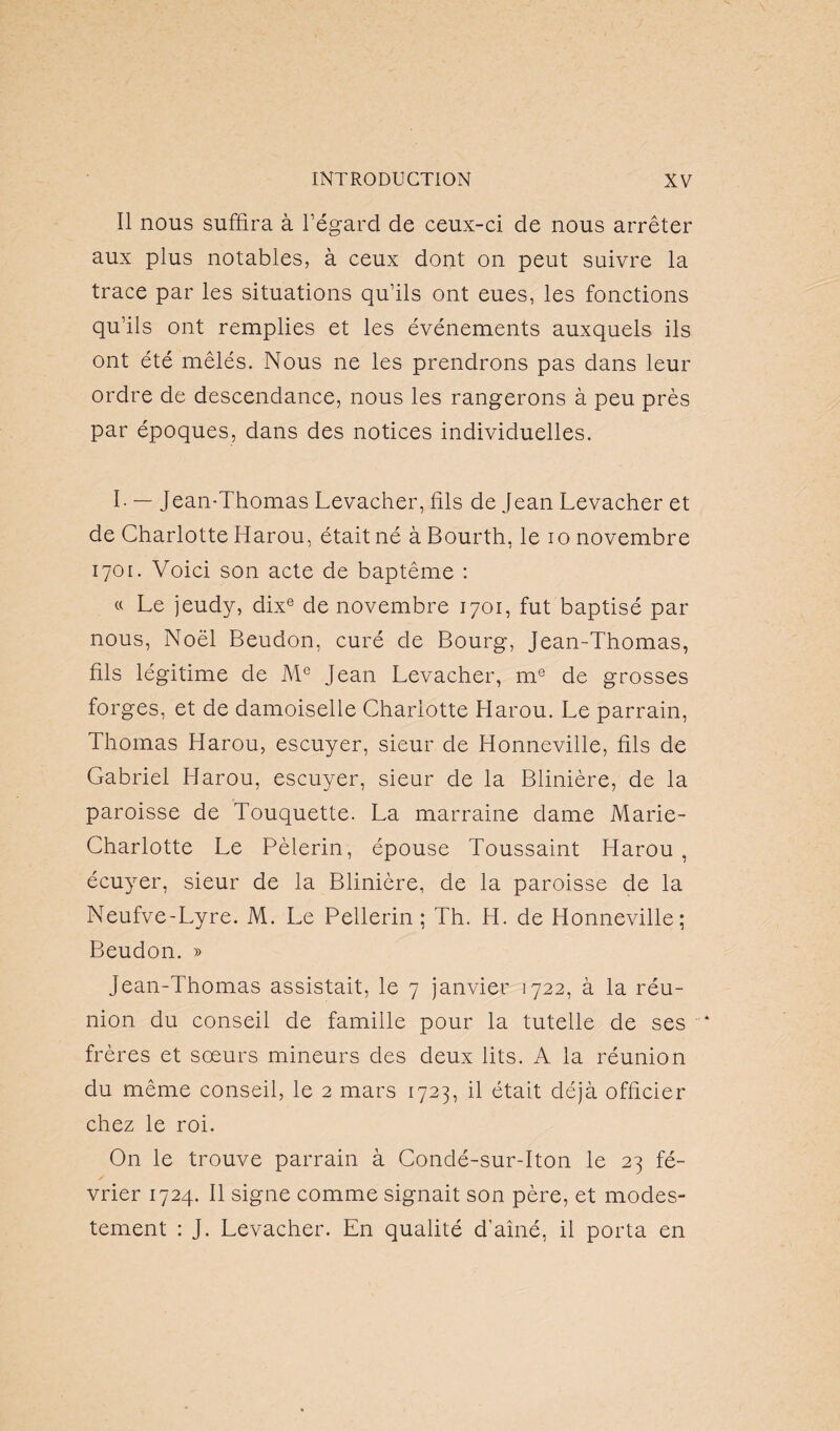 Il nous suffira à l’égard de ceux-ci de nous arrêter aux plus notables, à ceux dont on peut suivre la trace par les situations qu’ils ont eues, les fonctions qu’ils ont remplies et les événements auxquels ils ont été mêlés. Nous ne les prendrons pas dans leur ordre de descendance, nous les rangerons à peu près par époques, dans des notices individuelles. I- — Jean-Thomas Levacher, fils de Jean Levacher et de Charlotte ITarou, était né à Bourth, le io novembre 1701. Voici son acte de baptême : « Le jeudy, dixe de novembre 1701, fut baptisé par nous, Noël Beudon, curé de Bourg, Jean-Thomas, fils légitime de Me Jean Levacher, me de grosses forges, et de damoiselle Charlotte Harou. Le parrain, Thomas Harou, escuyer, sieur de Honneville, fils de Gabriel Harou, escuyer, sieur de la Blinière, de la paroisse de Touquette. La marraine dame Marie- Charlotte Le Pèlerin, épouse Toussaint Harou , écuyer, sieur de la Blinière, de la paroisse de la Neufve-Lyre. M. Le Pellerin ; Th. H. de Honneville; Beudon. » Jean-Thomas assistait, le 7 janvier 1722, à la réu¬ nion du conseil de famille pour la tutelle de ses frères et soeurs mineurs des deux lits. A la réunion du même conseil, le 2 mars 1723, il était déjà officier chez le roi. On le trouve parrain à Condé-sur-Iton le 23 fé- / vrier 1724. Il signe comme signait son père, et modes¬ tement : J. Levacher. En qualité d'aîné, il porta en