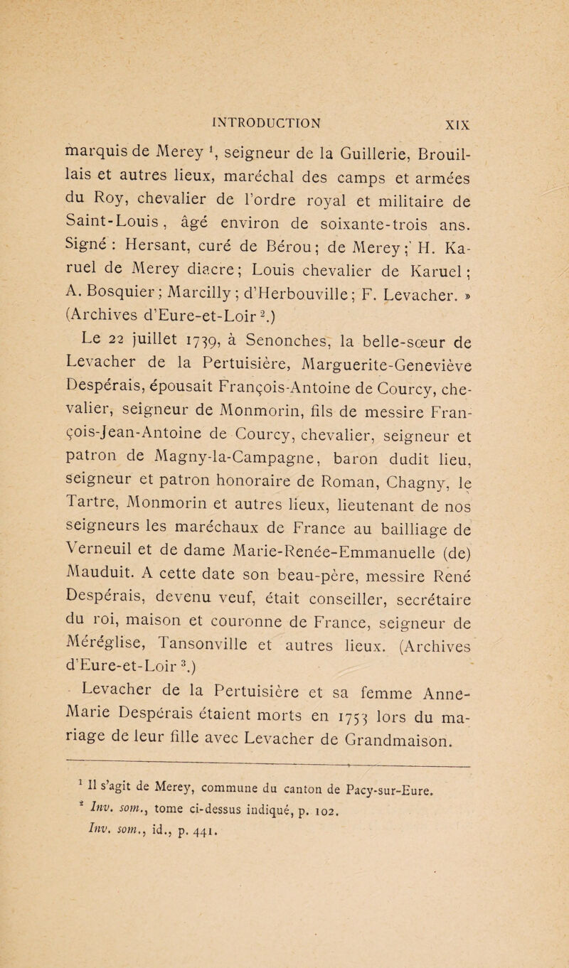 marquis de Merey *, seigneur de la Guillerie, Brouil¬ lais et autres lieux, maréchal des camps et armées du Roy, chevalier de l’ordre royal et militaire de Saint-Louis, âgé environ de soixante-trois ans. Signé: Hersant, curé de Bérou; de Merey;’ H. Ka- ruel de Merey diacre; Louis chevalier de Karuel ; A. Bosquier ; Marcilly; d’Herbouville ; F. Levacher. » (Archives d’Eure-et-Loir 1 2.) Le 22 juillet 1739, à Senonches, la belle-sœur de Levacher de la Pertuisière, Marguerite-Geneviève Despérais, épousait François-Antoine de Courcy, che¬ valier, seigneur de Monmorin, fils de messire Fran¬ çois-Jean-Antoine de Courcy, chevalier, seigneur et patron de Magny-la-Campagne, baron dudit lieu, seigneur et patron honoraire de Roman, Chagny, le Tartre, Monmorin et autres lieux, lieutenant de nos seigneurs les maréchaux de France au bailliage de \ erneuil et de dame Marie-Renée-Emmanuelle (de) Mauduit. A cette date son beau-père, messire René Despérais, devenu veuf, était conseiller, secrétaire du roi, maison et couronne de France, seigneur de Méréglise, Tansonville et autres lieux. (Archives d’Eure-et-Loir 3.) Levacher de la Pertuisière et sa femme Anne- Aiaiie Despérais étaient morts en 1753 lors du ma¬ riage de leur fille avec Levacher de Grandmaison. 1 II s’agit de Merey, commune du canton de Pacy-sur-Eure. - Itiv. sont., tome ci-dessus indiqué, p. 102. Inv. somid., p. 441.