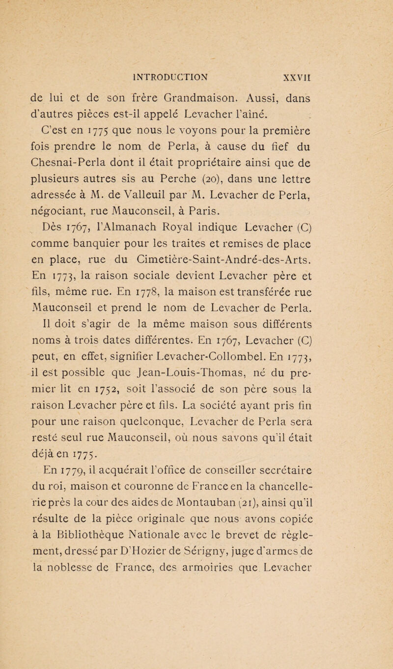 de lui et de son frère Grandmaison. Aussi, dans d’autres pièces est-il appelé Levacher l’ainé. C’est en 1775 que nous le voyons pour la première fois prendre le nom de Perla, à cause du fief du Chesnai-Perla dont il était propriétaire ainsi que de plusieurs autres sis au Perche (20), dans une lettre adressée à M. de Valleuil par M. Levacher de Perla, négociant, rue Mauconseil, à Paris. Dès 1767, l’Almanach Royal indique Levacher (C) comme banquier pour les traites et remises de place en place, rue du Cimetière-Saint-André-des-Arts. En 1773, raison sociale devient Levacher père et fils, même rue. En 1778, la maison est transférée rue Mauconseil et prend le nom de Levacher de Perla. Il doit s’agir de la même maison sous différents noms à trois dates différentes. En 1767, Levacher (C) peut, en effet, signifier Levacher-Collombel. En 1773, il est possible que Jean-Louis-Thomas, né du pre¬ mier lit en 1752, soit l’associé de son père sous la raison Levacher père et fils. La société ayant pris fin pour une raison quelconque, Levacher de Perla sera resté seul rue Mauconseil, où nous savons qu’il était déjà en 1775. En 1779, il acquérait l’office de conseiller secrétaire du roi, maison et couronne de France en la chancelle¬ rie près la cour des aides de Montauban (21), ainsi qu’il résulte de la pièce originale que nous avons copiée à la Bibliothèque Nationale avec le brevet de règle¬ ment, dressé par D’Hozier de Sérigny, juge d'armes de la noblesse de France, des armoiries que Levacher