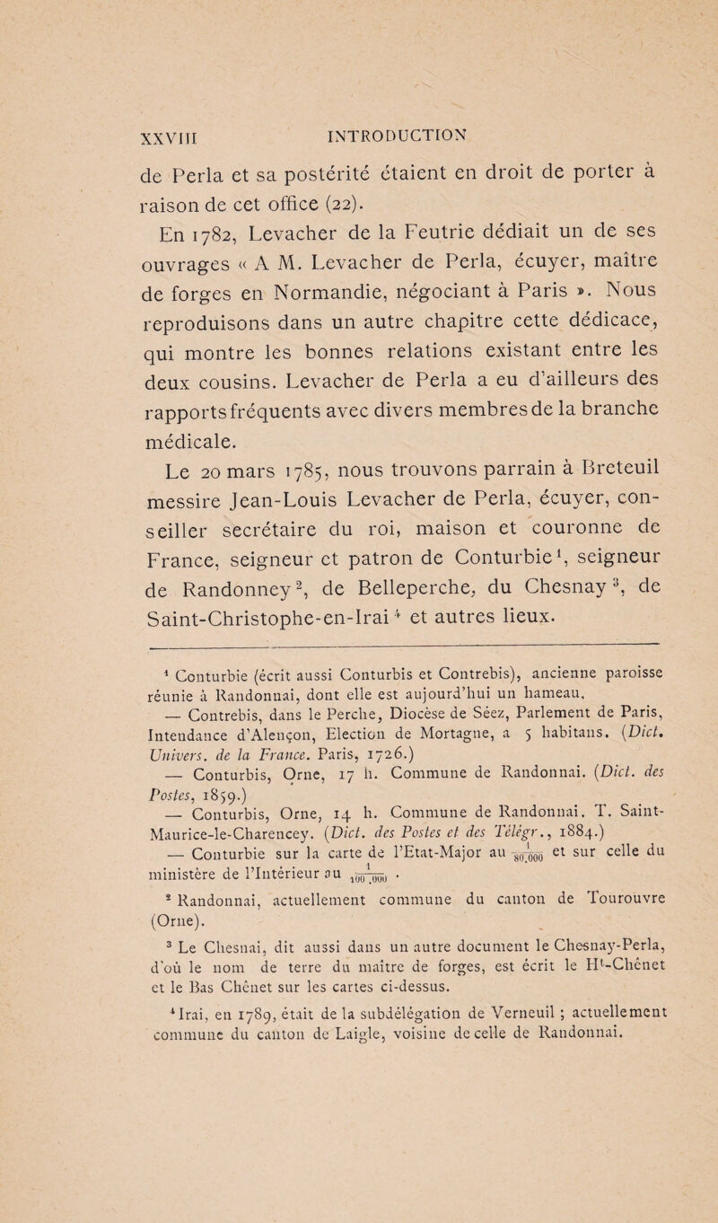 de Perla et sa postérité étaient en droit de porter à raison de cet office (22). En 1782, Levacher de la Feutrie dédiait un de ses ouvrages «AM. Levacher de Perla, écuyer, maître de forges en Normandie, négociant à Paris ». Nous reproduisons dans un autre chapitre cette dédicace, qui montre les bonnes relations existant entre les deux cousins. Levacher de Perla a eu d’ailleurs des rapports fréquents avec divers membres de la branche médicale. Le 20 mars 1785, nous trouvons parrain à Breteuil messire Jean-Louis Levacher de Perla, écuyer, con¬ seiller secrétaire du roi, maison et couronne de France, seigneur et patron de Conturbie1, seigneur de Randonney2, de Belleperche, du Chesnay3, de Saint-Christophe-en-Irai4 et autres lieux. 1 Conturbie (écrit aussi Conturbis et Contrebis), ancienne paroisse réunie à Randonnai, dont elle est aujourd’hui un hameau, — Contrebis, dans le Perche, Diocèse de Séez, Parlement de Paris, Intendance d’Alençon, Election de Mortagne, a 5 habitans. (Dict. Univers, de la France. Paris, 1726.) — Conturbis, Orne, 17 h. Commune de Randonnai. (Dict. des Postes, 1859.) — Conturbis, Orne, 14 h. Commune de Randonnai. T. Saint- Maurice-le-Charencey. (Dict. des Postes et des Tèlègr., 1884.) — Conturbie sur la carte de PEtat-Major au -8^ et sur celle du ministère de l’Intérieur au ,55^, . 2 Randonnai, actuellement commune du canton de Tourouvre (Orne). 3 Le Chesnai, dit aussi dans un autre document le Chesnay-Perla, d’où le nom de terre du maître de forges, est écrit le IP-Chenet et le Bas Chenet sur les cartes ci-dessus. 4 Irai, en 1789, était de la subdélégation de Verneuil ; actuellement commune du canton de Laigle, voisine de celle de Randonnai.