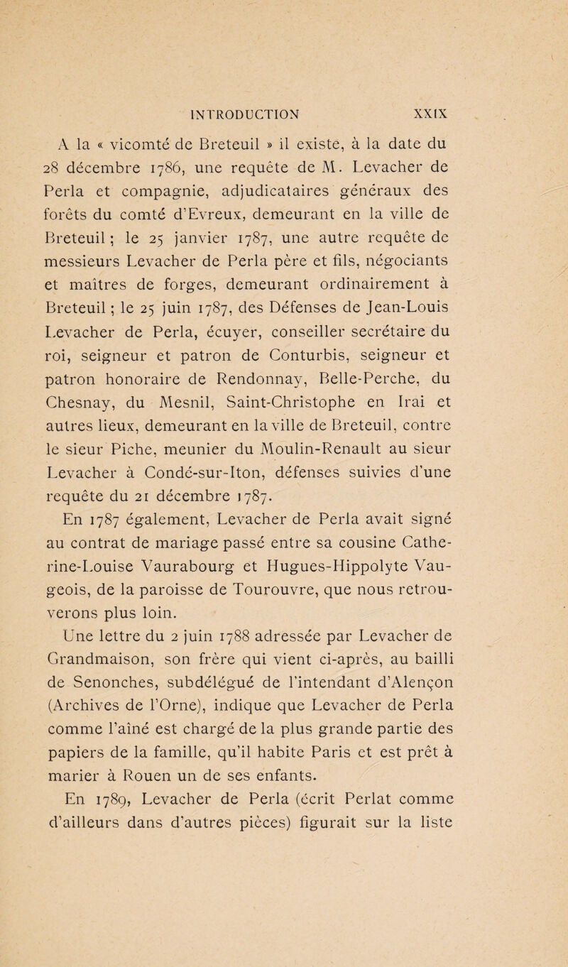 A la « vicomté de Breteuil » il existe, à la date du 28 décembre 1786, une requête de M. Levacher de Perla et compagnie, adjudicataires généraux des forêts du comté d’Evreux, demeurant en la ville de Breteuil ; le 25 janvier 1787, une autre requête de messieurs Levacher de Perla père et fils, négociants et maîtres de forges, demeurant ordinairement à Breteuil ; le 25 juin 1787, des Défenses de Jean-Louis Levacher de Perla, écuyer, conseiller secrétaire du roi, seigneur et patron de Conturbis, seigneur et patron honoraire de Rendonnay, Belle-Perche, du Chesnay, du Mesnil, Saint-Christophe en Irai et autres lieux, demeurant en la ville de Breteuil, contre le sieur Piche, meunier du Moulin-Renault au sieur Levacher à Condé-sur-Iton, défenses suivies d’une requête du 21 décembre 1787. En 1787 également, Levacher de Perla avait signé au contrat de mariage passé entre sa cousine Cathe¬ rine-Louise Vaurabourg et Hugues-Hippolyte Vau- geois, de la paroisse de Tourouvre, que nous retrou¬ verons plus loin. Une lettre du 2 juin 1788 adressée par Levacher de Grandmaison, son frère qui vient ci-après, au bailli de Senonches, subdélégué de l’intendant d’Alençon (Archives de l’Orne), indique que Levacher de Perla comme l’aîné est chargé de la plus grande partie des papiers de la famille, qu’il habite Paris et est prêt à marier à Rouen un de ses enfants. En 1789, Levacher de Perla (écrit Perlât comme d’ailleurs dans d’autres pièces) figurait sur la liste