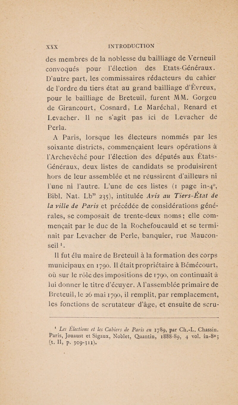 des membres de la noblesse du bailliage de Verneuil convoqués pour l’élection des Etats-Généraux. D’autre part, les commissaires rédacteurs du cahier de l’ordre du tiers état au grand bailliage d’Évreux, pour le bailliage de Breteuil, furent MM. Gorgeu de Girancourt, Cosnard, Le Maréchal, Renard et Levacher. Il ne s'agit pas ici de Levacher de Perla. A Paris, lorsque les électeurs nommés par les soixante districts, commençaient leurs opérations à l’Archevêché pour l’élection des députés aux États- Généraux, deux listes de candidats se produisirent hors de leur assemblée et ne réussirent d’ailleurs ni l’une ni l’autre. L’une de ces listes (i page in-40, Bibl. Nat. Lb39 235), intitulée Avis an Tiers-État de la ville de Paris et précédée de considérations géné¬ rales, se composait de trente-deux noms ; elle com¬ mençait par le duc de la Rochefoucauld et se termi¬ nait par Levacher de Perle, banquier, rue Maucon- seil1. Il fut élu maire de Breteuil à la formation des corps municipaux en 1790. Il était propriétaire à Bémécourt, où sur le rôle des impositions de 1790, on continuait à lai donner le titre d’écuyer. A l’assemblée primaire de Breteuil, le 26 mai 1790, il remplit, par remplacement, les fonctions de scrutateur d’âge, et ensuite de scru- 1 Les Elections et les Cahiers de Paris en 1789, par Ch.-L. Chassin. Paris, Jouaust et Sigaux, Noblet, Quantin, 1888-89, 4 vol. in-8°; (t. II, p. 309-311).