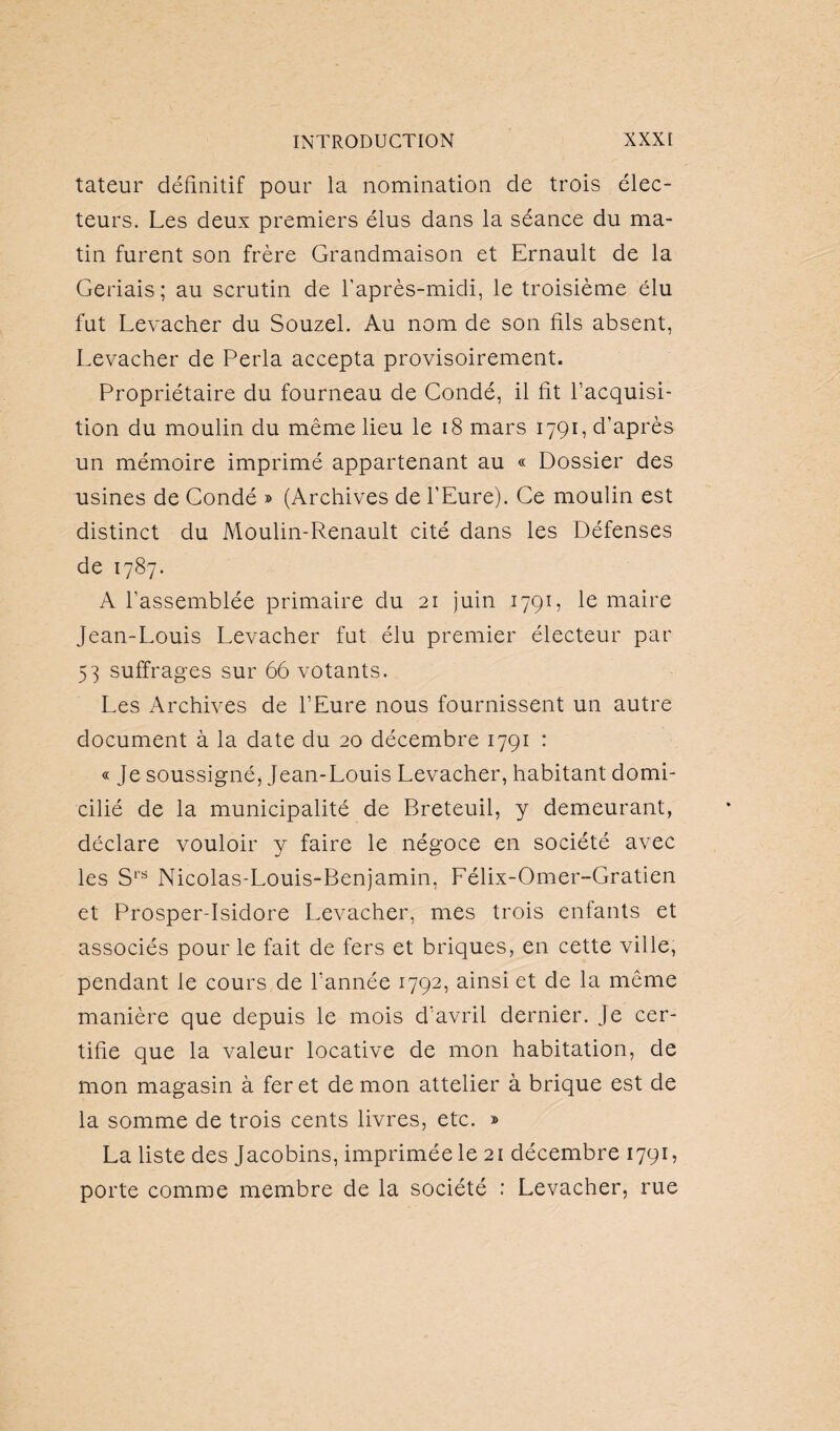 tateur définitif pour la nomination de trois élec¬ teurs. Les deux premiers élus dans la séance du ma¬ tin furent son frère Grandmaison et Ernault de la Geriais; au scrutin de l'après-midi, le troisième élu fut Levacher du Souzel. Au nom de son fils absent, Levacher de Perla accepta provisoirement. Propriétaire du fourneau de Condé, il fit l’acquisi¬ tion du moulin du même lieu le 18 mars 1791, d’après un mémoire imprimé appartenant au « Dossier des usines de Condé » (Archives de l’Eure). Ce moulin est distinct du Moulin-Renault cité dans les Défenses de 1787. A l’assemblée primaire du 21 juin 1791, le maire Jean-Louis Levacher fut élu premier électeur par 53 suffrages sur 66 votants. Les Archives de l’Eure nous fournissent un autre document à la date du 20 décembre 1791 : « Je soussigné, Jean-Louis Levacher, habitant domi¬ cilié de la municipalité de Breteuil, y demeurant, déclare vouloir y faire le négoce en société avec les Srs Nicolas-Louis-Benjamin, Félix-Omer-Gratien et Prosper-Isidore Levacher, mes trois enfants et associés pour le fait de fers et briques, en cette ville, pendant le cours de l’année 1792, ainsi et de la même manière que depuis le mois d’avril dernier. Je cer¬ tifie que la valeur locative de mon habitation, de mon magasin à fer et de mon attelier à brique est de la somme de trois cents livres, etc. » La liste des Jacobins, imprimée le 21 décembre 1791, porte comme membre de la société : Levacher, rue