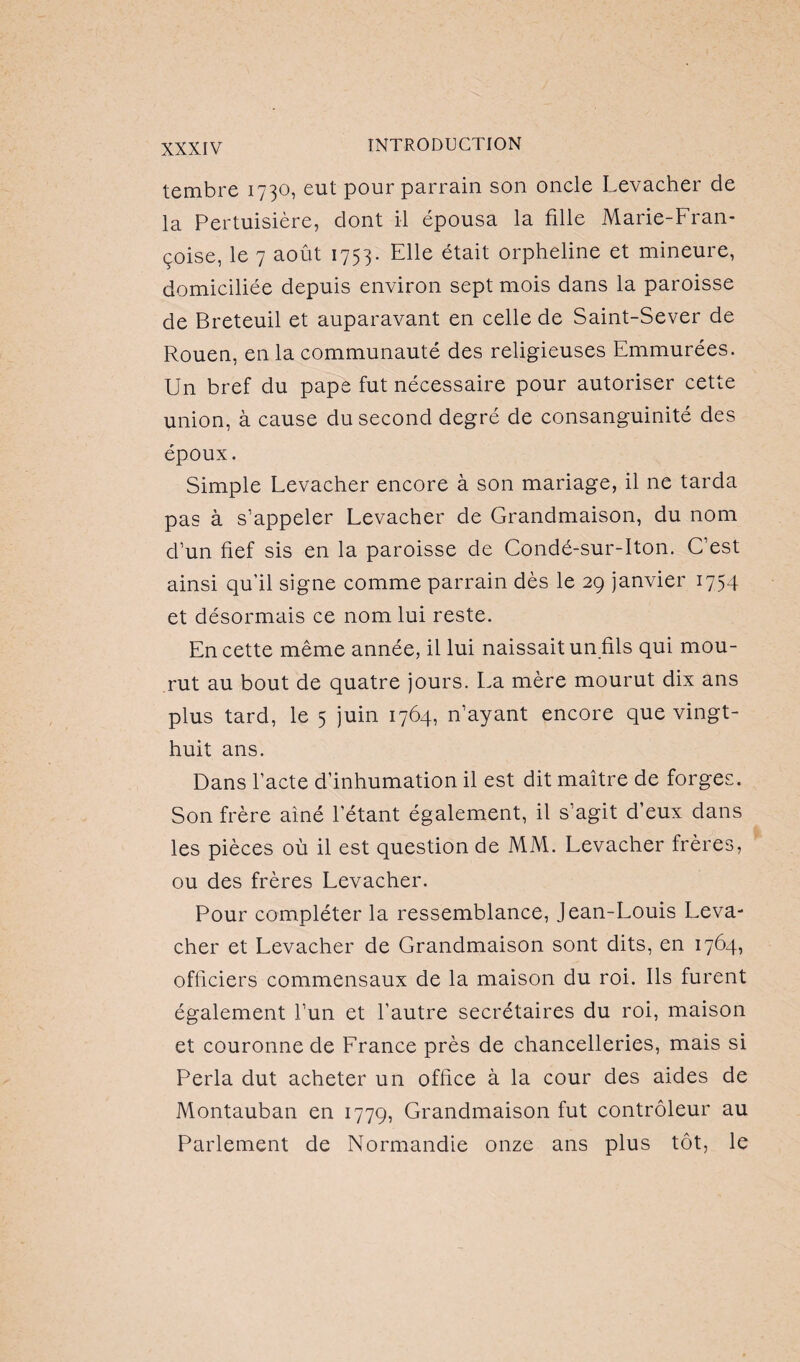 tembre 1730, eut pour parrain son oncle Levacher de la Pertuisière, dont il épousa la fille Marie-Fran¬ çoise, le 7 août 1753. Elle était orpheline et mineure, domiciliée depuis environ sept mois dans la paroisse de Breteuil et auparavant en celle de Saint-Sever de Rouen, en la communauté des religieuses Emmurées. Un bref du pape fut nécessaire pour autoriser cette union, à cause du second degré de consanguinité des époux. Simple Levacher encore à son mariage, il ne tarda pas à s’appeler Levacher de Grandmaison, du nom d’un fief sis en la paroisse de Condé-sur-Iton. C’est ainsi qu’il signe comme parrain dès le 29 janvier 1754 et désormais ce nom lui reste. En cette même année, il lui naissait un fils qui mou¬ rut au bout de quatre jours. La mère mourut dix ans plus tard, le 5 juin 1764, n’ayant encore que vingt- huit ans. Dans l’acte d’inhumation il est dit maître de forges. Son frère ainé l’étant également, il s’agit d’eux dans les pièces où il est question de MM. Levacher frères, ou des frères Levacher. Pour compléter la ressemblance, Jean-Louis Leva¬ cher et Levacher de Grandmaison sont dits, en 1764, officiers commensaux de la maison du roi. Ils furent également l’un et l’autre secrétaires du roi, maison et couronne de France près de chancelleries, mais si Perla dut acheter un office à la cour des aides de Montauban en 1779, Grandmaison fut contrôleur au Parlement de Normandie onze ans plus tôt, le