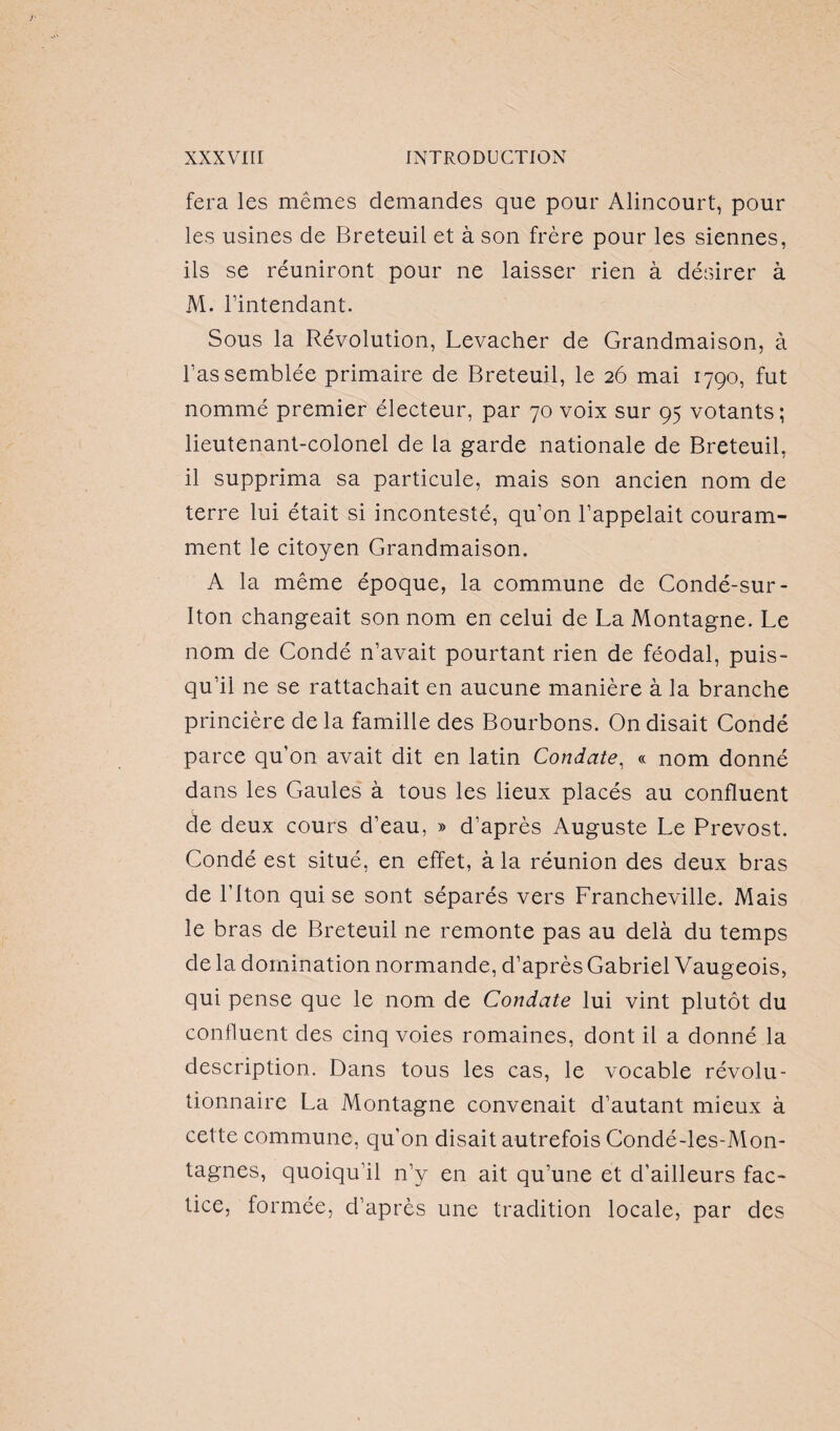 fera les mêmes demandes que pour Alincourt, pour les usines de Breteuil et à son frère pour les siennes, ils se réuniront pour ne laisser rien à désirer à M. l’intendant. Sous la Révolution, Levacher de Grandmaison, à l’assemblée primaire de Breteuil, le 26 mai 1790, fut nommé premier électeur, par 70 voix sur 95 votants; lieutenant-colonel de la garde nationale de Breteuil, il supprima sa particule, mais son ancien nom de terre lui était si incontesté, qu’on l’appelait couram¬ ment le citoyen Grandmaison. A la même époque, la commune de Condé-sur- Iton changeait son nom en celui de La Montagne. Le nom de Condé n’avait pourtant rien de féodal, puis¬ qu’il ne se rattachait en aucune manière à la branche princière de la famille des Bourbons. On disait Condé parce qu’on avait dit en latin Condate, « nom donné dans les Gaules à tous les lieux placés au confluent de deux cours d’eau, » d’après Auguste Le Prévost. Condé est situé, en effet, à la réunion des deux bras de l’iton qui se sont séparés vers Francheville. Mais le bras de Breteuil ne remonte pas au delà du temps de la domination normande, d’après Gabriel Vaugeois, qui pense que le nom de Condate lui vint plutôt du confluent des cinq voies romaines, dont il a donné la description. Dans tous les cas, le vocable révolu¬ tionnaire La Montagne convenait d’autant mieux à cette commune, qu'on disait autrefois Condé-les-Mon- tagnes, quoiqu’il n’y en ait qu’une et d’ailleurs fac¬ tice, formée, d’après une tradition locale, par des