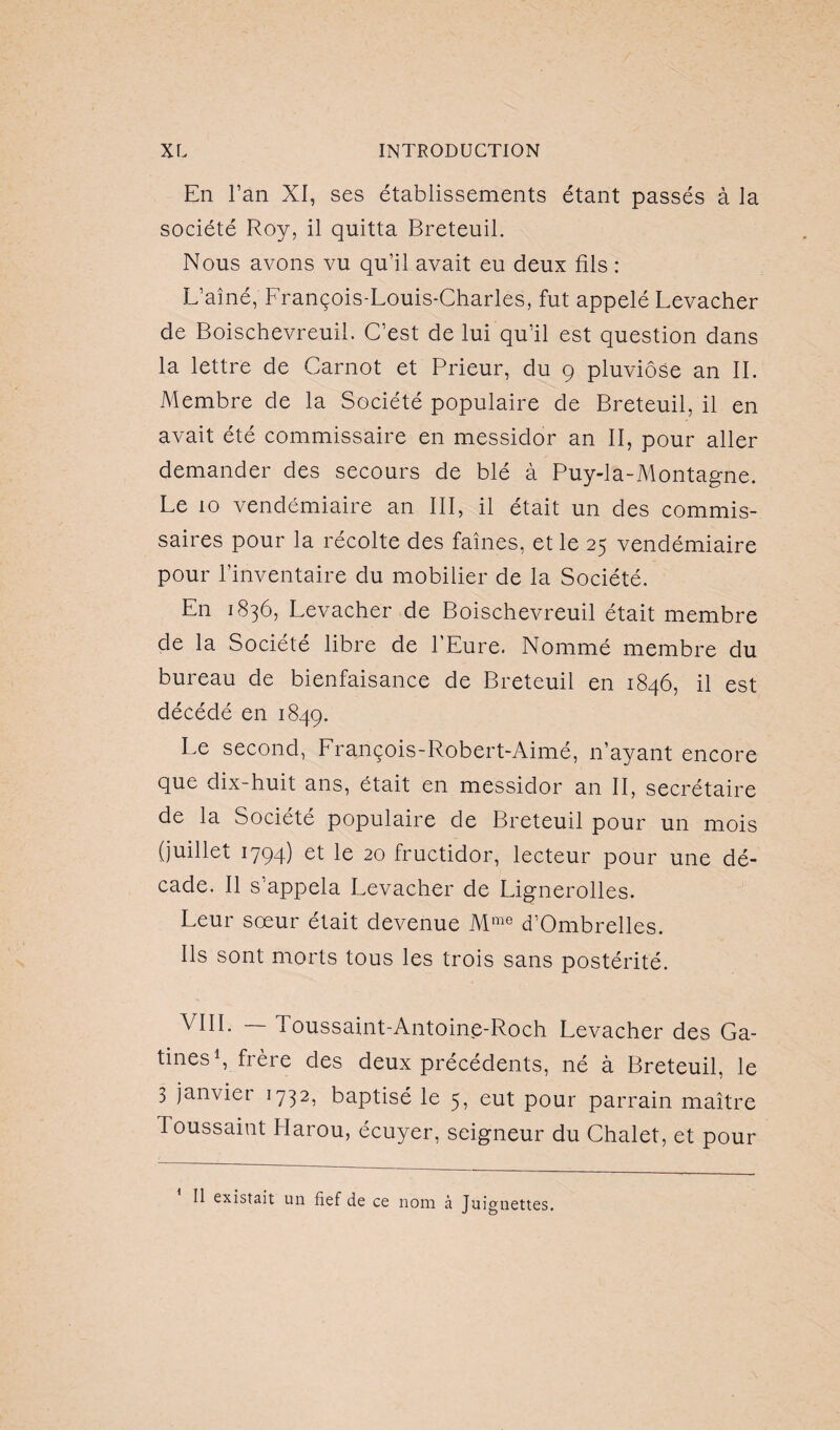 En l’an XI, ses établissements étant passés à la société Roy, il quitta Breteuil. Nous avons vu qu’il avait eu deux fils : L’aîné, François-Louis-Charles, fut appelé Levacher de Boischevreuil. C’est de lui qu’il est question dans la lettre de Carnot et Prieur, du g pluviôse an IL Membre de la Société populaire de Breteuil, il en avait été commissaire en messidor an II, pour aller demander des secours de blé à Puy-la-Montagne. Le io vendémiaire an III, il était un des commis¬ saires pour la récolte des faînes, et le 25 vendémiaire pour l’inventaire du mobilier de la Société. En 1836, Levacher de Boischevreuil était membre de la Société libre de l’Eure. Nommé membre du bureau de bienfaisance de Breteuil en 1846, il est décédé en 1849. Le second, François-Robert-Aimé, n’ayant encore que dix-huit ans, était en messidor an II, secrétaire de la Société populaire de Breteuil pour un mois (juillet 1794) et le 20 fructidor, lecteur pour une dé¬ cade. Il s’appela Levacher de Lignerolles. Leur sœur était devenue Mme d’Ombrelles. Ils sont morts tous les trois sans postérité. VIIL 1 oussaint-Antoine-Roch Levacher des Ga- tines1, frère des deux précédents, né à Breteuil, le 3 janvier 1732, baptisé le 5, eut pour parrain maître Toussaint Ilarou, écuyer, seigneur du Chalet, et pour Il existait un fief de ce nom à Juignettes.