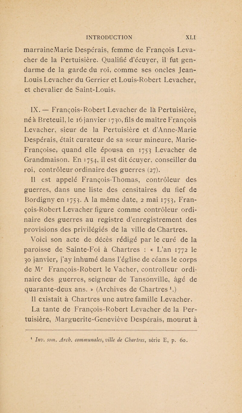 marraineMarie Despérais, femme de François Leva- cher de la Pertuisière. Qualifié d’écuyer, il fut gen¬ darme de la garde du roi, comme ses oncles Jean- Louis Levacher du Gerrier et Louis-Robert Levacher, et chevalier de Saint-Louis. IX. — François-Robert Levacher de la Pertuisière, né à Breteuil, le 16 janvier 1730, fils de maître François Levacher, sieur de la Pertuisière et d’Anne-Marie Despérais, était curateur de sa sœur mineure, Marie- Françoise, quand elle épousa en 1753 Levacher de Grandmaison. En 1754, il est dit écuyer, conseiller du roi, contrôleur ordinaire des guerres (27). Il est appelé François-Thomas, contrôleur des guerres, dans une liste des censitaires du fief de Bordigny en 1753. A la même date, 2 mai 1753, Fran¬ çois-Robert Levacher figure comme contrôleur ordi¬ naire des guerres au registre d’enregistrement des provisions des privilégiés de la ville de Chartres. Voici son acte de décès rédigé par le curé de la paroisse de Sainte-Foi à Chartres : « L’an 1772 le 30 janvier, j’ay inhumé dans l’église de céans le corps de Mr François-Robert le Vacher, controlleur ordi¬ naire des guerres, seigneur de Tansonville, âgé de quarante-deux ans. » (Archives de Chartres L) Il existait à Chartres une autre famille Levacher. La tante de François-Robert Levacher de la Per¬ tuisière, Marguerite-Geneviève Despérais, mourut à 1 Inv. soin. Arch. communales, ville de Chartres, série E, p. 60.