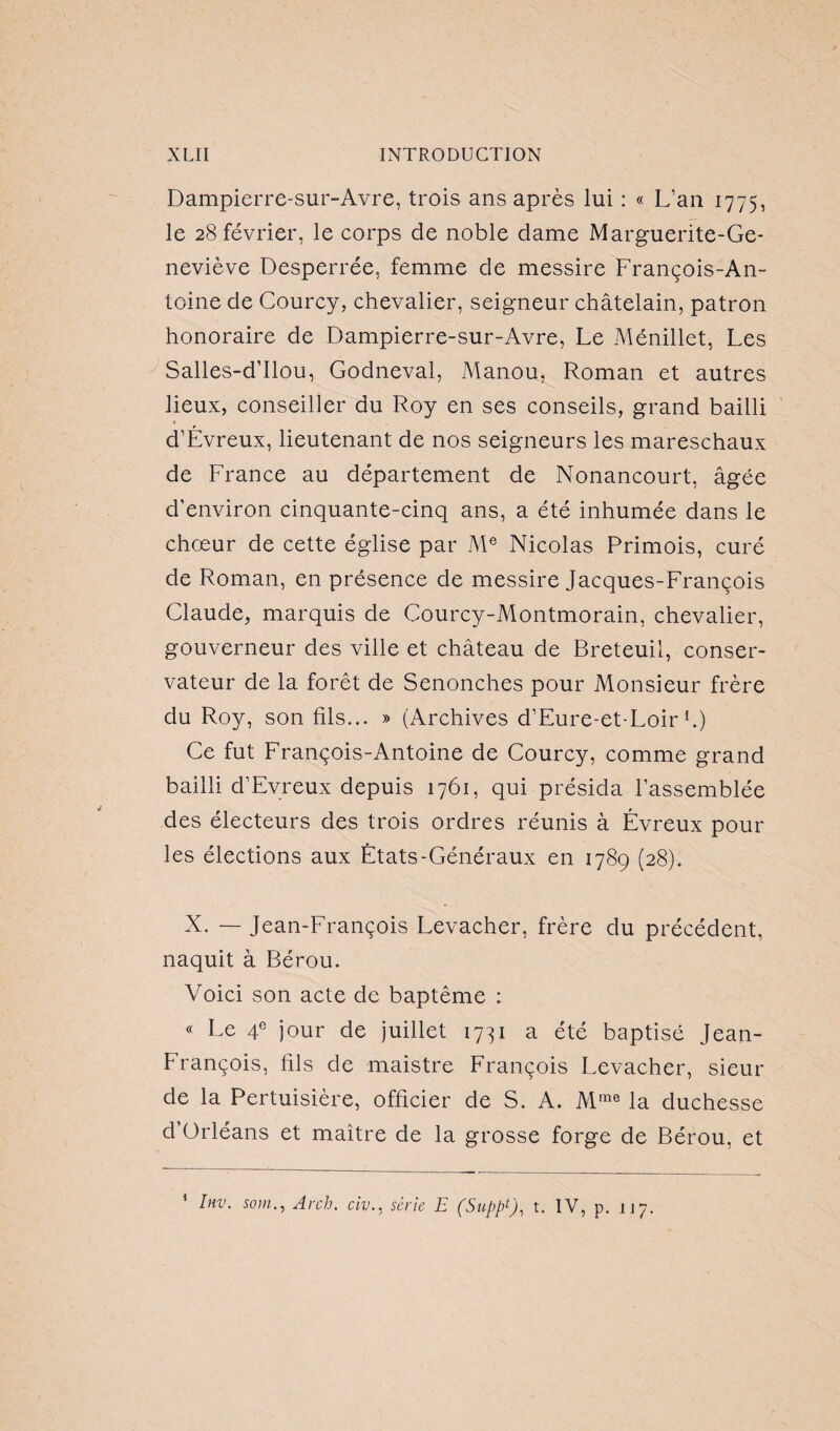 Dampierre-sur-Avre, trois ans après lui : « L’an 1775, le 28 février, le corps de noble dame Marguerite-Ge¬ neviève Desperrée, femme de messire François-An¬ toine de Courcy, chevalier, seigneur châtelain, patron honoraire de Dampierre-sur-Avre, Le Ménillet, Les Salles-d’Ilou, Godneval, Manou, Roman et autres lieux, conseiller du Roy en ses conseils, grand bailli d’Évreux, lieutenant de nos seigneurs les mareschaux de France au département de Nonancourt, âgée d'environ cinquante-cinq ans, a été inhumée dans le chœur de cette église par Me Nicolas Primois, curé de Roman, en présence de messire Jacques-François Claude, marquis de Courcy-Montmorain, chevalier, gouverneur des ville et château de Breteuil, conser¬ vateur de la forêt de Senonches pour Monsieur frère du Roy, son fils... » (Archives d’Eure-et-Loir h) Ce fut François-Antoine de Courcy, comme grand bailli d’Evreux depuis 1761, qui présida l'assemblée des électeurs des trois ordres réunis à Évreux pour les élections aux États-Généraux en 1789 (28). X. — Jean-François Levacher, frère du précédent, naquit à Bérou. Voici son acte de baptême : « Le 4e jour de juillet 1731 a été baptisé Jean- François, fils de maistre François Levacher, sieur de la Pertuisière, officier de S. A. Mme la duchesse d’Orléans et maître de la grosse forge de Bérou, et 1 hiv. soin,, Arch. civ., série E (Supp9, t. IV, p. 117.