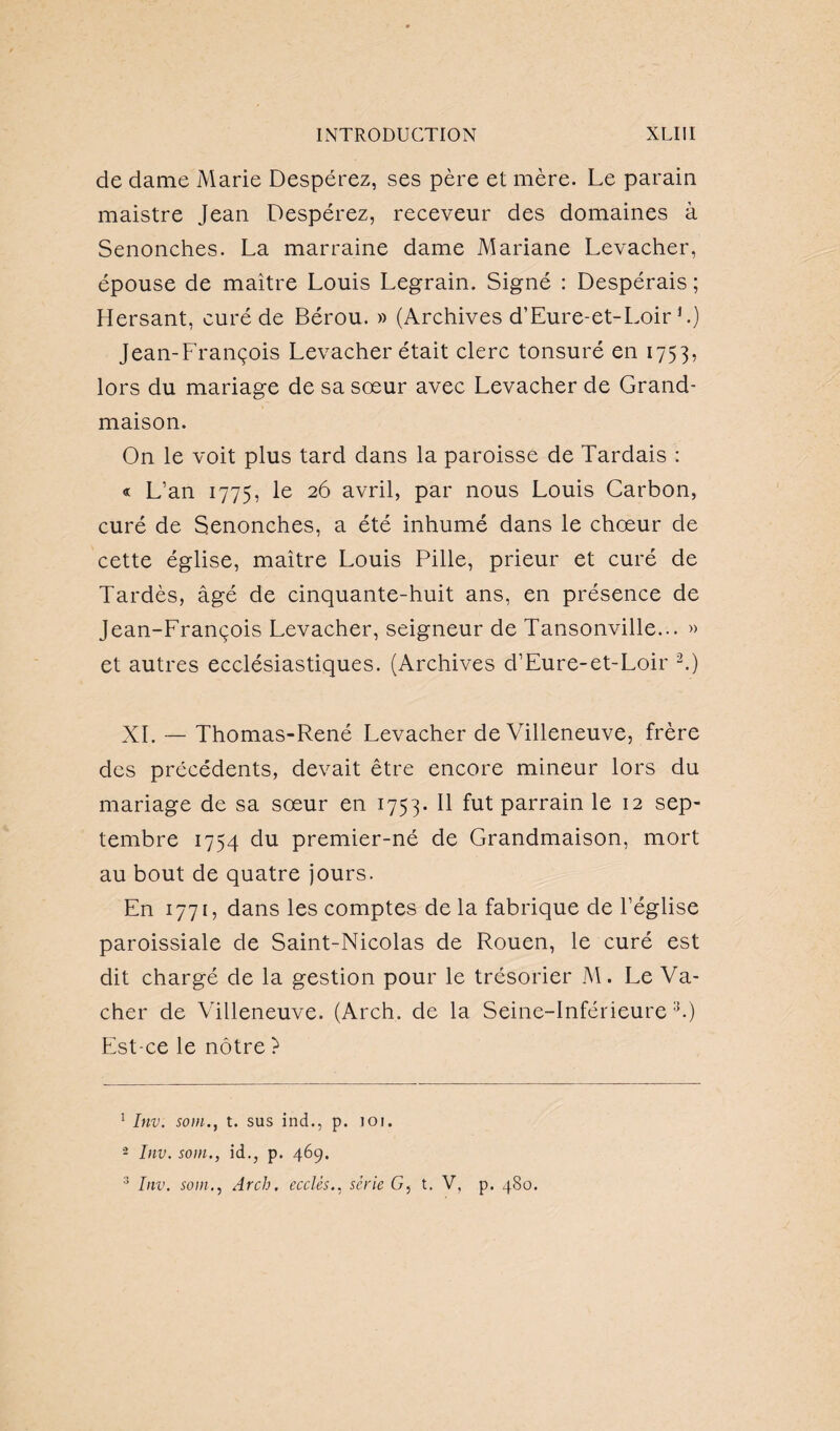 de dame Marie Despérez, ses père et mère. Le parain maistre Jean Despérez, receveur des domaines à Senonches. La marraine dame Mariane Levacher, épouse de maitre Louis Legrain. Signé : Despérais ; Hersant, curé de Bérou. » (Archives d’Eure-et-Loir F) Jean-François Levacher était clerc tonsuré en 1753, lors du mariage de sa soeur avec Levacher de Grand- maison. On le voit plus tard dans la paroisse de Tardais : « L’an 1775, le 26 avril, par nous Louis Carbon, curé de Senonches, a été inhumé dans le choeur de cette église, maître Louis Pille, prieur et curé de Tardés, âgé de cinquante-huit ans, en présence de Jean-François Levacher, seigneur de Tansonville... » et autres ecclésiastiques. (Archives d’Eure-et-Loir 1 2.) XL — Thomas-René Levacher de Villeneuve, frère des précédents, devait être encore mineur lors du mariage de sa sœur en 1753- H fut parrain le 12 sep¬ tembre 1754 du premier-né de Grandmaison, mort au bout de quatre jours. En 1771, dans les comptes de la fabrique de l’église paroissiale de Saint-Nicolas de Rouen, le curé est dit chargé de la gestion pour le trésorier M. Le Va¬ cher de Villeneuve. (Arch. de la Seine-Inférieure 3.) Est-ce le nôtre ? 1 Inv. soin., t. sus ind., p. 101. 2 Inv. soin., id., p. 469. 3 Inv. soin., Arch. eccUssérie G, t. V, p. 480.