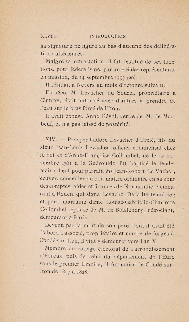 sa signature ne figure au bas d’aucune des délibéra¬ tions ultérieures. Malgré sa rétractation, il fut destitué de ses fonc¬ tions, pour fédéralisme, par arrêté des représentants en mission, du 14 septembre 1793 (29). Il résidait à Nevers au mois d’octobre suivant. En 1829, M. Levacher du Souzel, propriétaire à Cintray, était autorisé avec d’autres à prendre de l’eau sur le bras forcé de l’Iton. Il avait épousé Anne Révol, veuve de M. de Mar- beuf, et n’a pas laissé de postérité. XIV. — Prosper-Isidore Levacher d’Urclé, fils du sieur Jean-Louis Levacher, officier commensal chez le roi et d’Anne-Lrançoise Collombel, né le 12 no¬ vembre 1761 à la Guéroulde, fut baptisé le lende¬ main ; il eut pour parrain Me Jean-Robert Le Vacher, écuyer, conseiller du roi, maître ordinaire en sa cour des comptes, aides et finances de Normandie, demeu¬ rant à Rouen, qui signa Levacher De la Berteaudrie ; et pour marraine dame Louise-Gabrielle-Charlotte Collombel, épouse de M. de Boislandry, négociant, demeurant à Paris. Devenu par la mort de son père, dont il avait été d’abord l’associé, propriétaire et maître de forges à Condé-sur-Iton, il vint y demeurer vers l’an X. Membre du collège électoral de l’arrondissement d’Évreux, puis de celui du département de l’Eure sous le premier Empire, il fut maire de Condé-sur- Iton de 1807 à 1828.