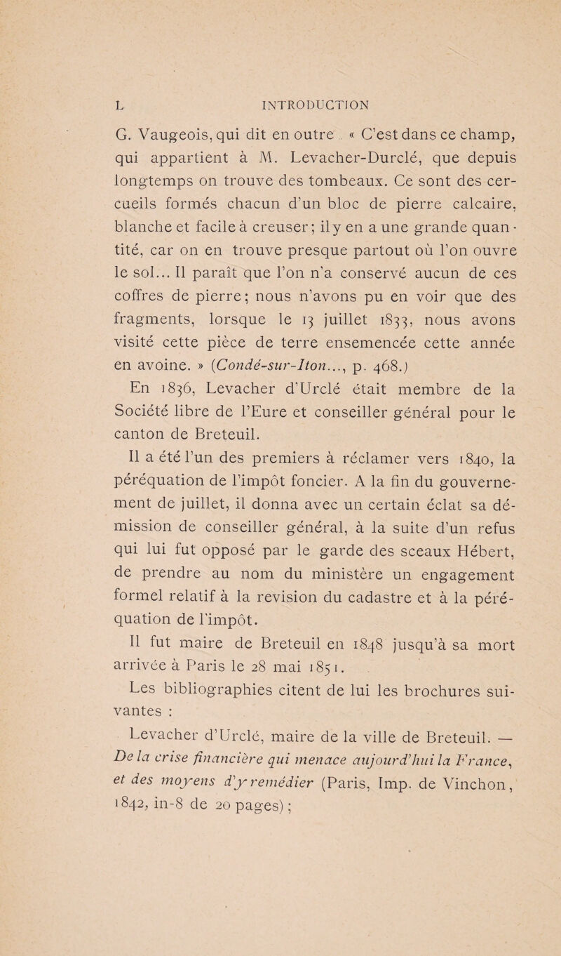 G. Vaugeois, qui dit en outre « C’est dans ce champ, qui appartient à M. Levacher-Durclé, que depuis longtemps on trouve des tombeaux. Ce sont des cer¬ cueils formés chacun d’un bloc de pierre calcaire, blanche et facile à creuser; il y en a une grande quan • tité, car on en trouve presque partout où l’on ouvre le sol... Il paraît que l’on n’a conservé aucun de ces coffres de pierre ; nous n’avons pu en voir que des fragments, lorsque le 13 juillet 1833, nous avons visité cette pièce de terre ensemencée cette année en avoine. » (Condé-sur-Iton..., p. 468.) En 1836, Levacher d’Urclé était membre de la Société libre de l’Eure et conseiller général pour le canton de Breteuil. Il a été l’un des premiers à réclamer vers 1840, la péréquation de l’impôt foncier. A la fin du gouverne¬ ment de juillet, il donna avec un certain éclat sa dé¬ mission de conseiller général, à la suite d’un refus qui lui fut opposé par le garde des sceaux Hébert, de prendre au nom du ministère un engagement formel relatif à la révision du cadastre et à la péré¬ quation de l’impôt. Il fut maire de Breteuil en 1848 jusqu’à sa mort arrivée à Paris le 28 mai 1851. Les bibliographies citent de lui les brochures sui¬ vantes : Levacher d’Urclé, maire de la ville de Breteuil. — Delà crise financière qui menace aujourd'hui la France, et des moyens d'y remédier (Paris, lmp. de Vinchon, 1842, in-8 de 20 pages) ;