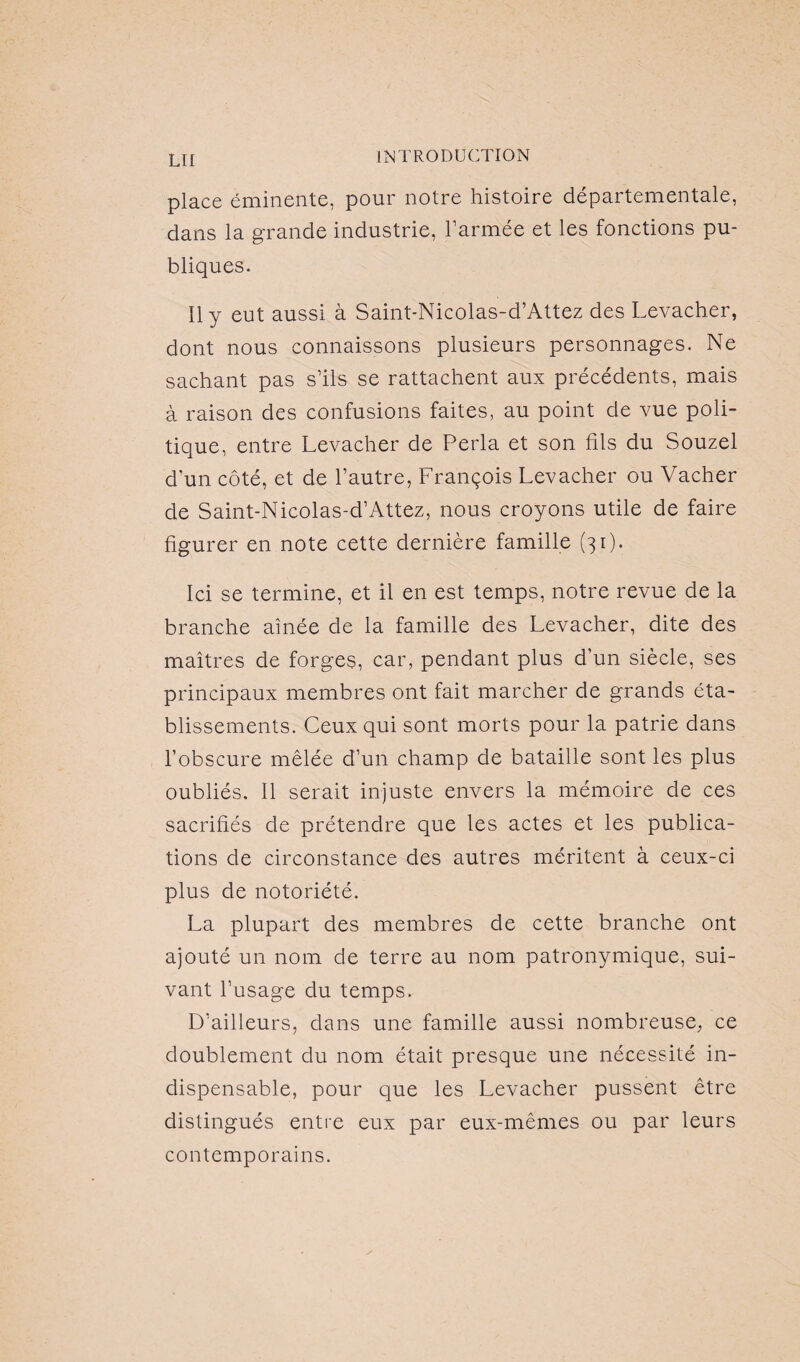 lu place éminente, pour notre histoire départementale, dans la grande industrie, l’armée et les fonctions pu¬ bliques. Il y eut aussi à Saint-Nicolas-d’Attez des Levacher, dont nous connaissons plusieurs personnages. Ne sachant pas s’ils se rattachent aux précédents, mais à raison des confusions faites, au point de vue poli¬ tique, entre Levacher de Perla et son fils du Souzel d'un côté, et de l’autre, François Levacher ou Vacher de Saint-Nicolas-d’Attez, nous croyons utile de faire figurer en note cette dernière famille (31). Ici se termine, et il en est temps, notre revue de la branche aînée de la famille des Levacher, dite des maîtres de forges, car, pendant plus d’un siècle, ses principaux membres ont fait marcher de grands éta¬ blissements. Ceux qui sont morts pour la patrie dans l’obscure mêlée d’un champ de bataille sont les plus oubliés. Il serait injuste envers la mémoire de ces sacrifiés de prétendre que les actes et les publica¬ tions de circonstance des autres méritent à ceux-ci plus de notoriété. La plupart des membres de cette branche ont ajouté un nom de terre au nom patronymique, sui¬ vant l’usage du temps. D’ailleurs, dans une famille aussi nombreuse, ce doublement du nom était presque une nécessité in¬ dispensable, pour que les Levacher pussent être distingués entre eux par eux-mêmes ou par leurs contemporains.