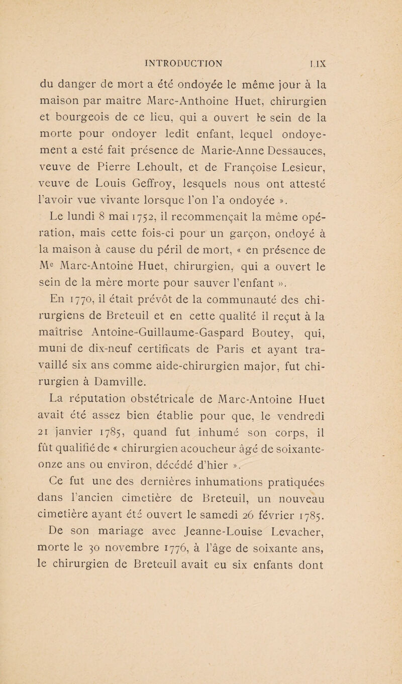 du danger de mort a été ondoyée le même jour à la maison par maître Marc-Anthoine Huet, chirurgien et bourgeois de ce lieu, qui a ouvert le sein de la morte pour ondoyer ledit enfant, lequel ondoye- ment a esté fait présence de Marie-Anne Dessauces, veuve de Pierre Lehoult, et de Françoise Lesieur, veuve de Louis Geffroy, lesquels nous ont attesté bavoir vue vivante lorsque l’on l’a ondoyée ». Le lundi 8 mai 1752, il recommençait la même opé¬ ration, mais cette fois-ci pour un garçon, ondoyé à la maison à cause du péril de mort, « en présence de Me Marc-Antoine Huet, chirurgien, qui a ouvert le sein de la mère morte pour sauver l’enfant ». En 1770, il était prévôt de la communauté des chi¬ rurgiens de Breteuil et en cette qualité il reçut à la maîtrise Antoine-Guillaume-Gaspard Boutey, qui, muni de dix-neuf certificats de Paris et ayant tra¬ vaillé six ans comme aide-chirurgien major, fut chi¬ rurgien à Damville. La réputation obstétricale de Marc-Antoine Huet avait été assez bien établie pour que, le vendredi 21 janvier 1785, quand fut inhumé son corps, il fût qualifié de « chirurgien acoucheur âgé de soixante- onze ans ou environ, décédé d’hier ». Ce fut une des dernières inhumations pratiquées dans l’ancien cimetière de Breteuil, un nouveau cimetière ayant été ouvert le samedi 26 février 1785. De son mariage avec Jeanne-Louise Levacher, morte le 30 novembre 1776, à l’âge de soixante ans, le chirurgien de Breteuil avait eu six enfants dont