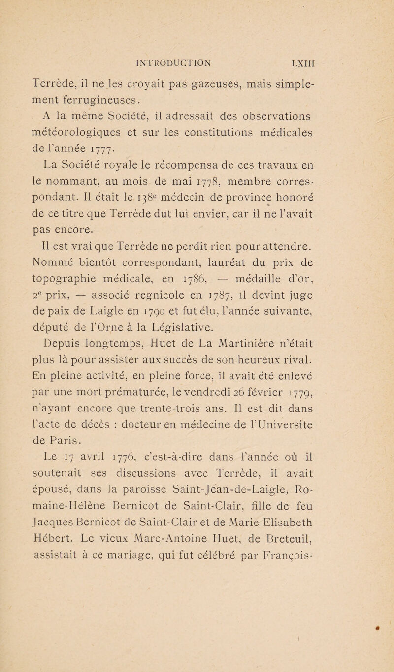 Terrède, il ne les croyait pas gazeuses, mais simple¬ ment ferrugineuses. A la même Société, il adressait des observations météorologiques et sur les constitutions médicales de l’année 1777. La Société royale le récompensa de ces travaux en le nommant, au mois de mai 1778, membre corres¬ pondant. Il était le 138e médecin de province honoré de ce titre que Terrède dut lui envier, car il ne l’avait pas encore. Il est vrai que Terrède ne perdit rien pour attendre. Nommé bientôt correspondant, lauréat du prix de topographie médicale, en 1786, — médaille d’or, 2e prix, — associé regnicole en 1787, il devint juge de paix de Laigle en 1790 et fut élu, l’année suivante, député de l'Orne à la Législative. Depuis longtemps, Huet de La Martinière n’était plus là pour assister aux succès de son heureux rival. En pleine activité, en pleine force, il avait été enlevé par une mort prématurée, le vendredi 26 février 1779, n’ayant encore que trente-trois ans. Il est dit dans l’acte de décès : docteur en médecine de l’Universite de Paris. Le 17 avril 1776, c’est-à-dire dans l’année où il soutenait ses discussions avec Terrède, il avait épousé, clans la paroisse Saint-Jean-de-Laigle, Ro¬ maine-Hélène Bernicot de Saint-Clair, hile de feu Jacques Bernicot de Saint-Clair et de Marie-Elisabeth Hébert. Le vieux Marc-Antoine Huet, de Breteuil, assistait à ce mariage, qui fut célébré par François-