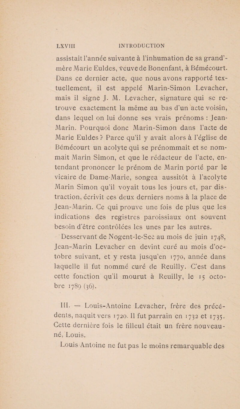 assistait l’année suivante à l’inhumation de sa grand’- mère Marie Euldes, veuve de Bonenfant, à Bémécourt. Dans ce dernier acte, que nous avons rapporté tex¬ tuellement, il est appelé Marin-Simon Levacher, mais il signe J. M. Levacher, signature qui se re¬ trouve exactement la même au bas d’un acte voisin, dans lequel on lui donne ses vrais prénoms : Jean- Marin. Pourquoi donc Marin-Simon dans l’acte de Marie Euldes ? Parce qu’il y avait alors à l’église de Bémécourt un acolyte qui se prénommait et se nom¬ mait Marin Simon, et que le rédacteur de l’acte, en¬ tendant prononcer le prénom de Marin porté par le vicaire de Dame-Marie, songea aussitôt à l’acolyte Marin Simon qu’il voyait tous les jours et, par dis¬ traction, écrivit ces deux derniers noms à la place de Jean-Marin. Ce qui prouve une fois de plus que les indications des registres paroissiaux ont souvent besoin d'être contrôlées les unes par les autres. Desservant de Nogent-le-Sec au mois de juin 1748, Jean-Marin Levacher en devint curé au mois d’oc¬ tobre suivant, et y resta jusqu’en 1770, année dans laquelle il fut nommé curé de Reuilly. C’est dans cette fonction qu'il mourut à Reuilly, le 15 octo¬ bre 1789 (36). III. — Louis-Antoine Levacher, frère des précé¬ dents, naquit vers 1720. Il fut parrain en 1732 et 1735. Cette dernière fois le filleul était un frère nouveau- né, Louis. Louis Antoine ne fut pas le moins remarquable des