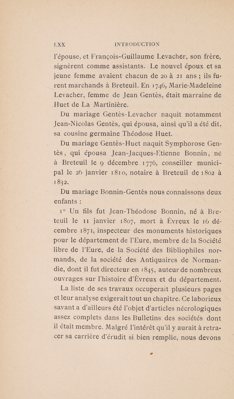 l’épouse, et François-Guillaume Levacher, son frère, signèrent comme assistants. Le nouvel époux et sa jeune femme avaient chacun de 20 à 21 ans ; ils fu¬ rent marchands à Breteuil. En 1746, Marie-Madeleine Levacher, femme de Jean Gentès, était marraine de Huet de La Martinière. Du mariage Gentès-Levacher naquit notamment Jean-Nicolas Gentès, qui épousa, ainsi qu’il a été dit, sa cousine germaine Théodose Huet. Du mariage Gentès-Huet naquit Symphorose Gen¬ tès , qui épousa Jean-Jacques-Etienne Bonnin, né à Breteuil le 9 décembre 1776, conseiller munici¬ pal le 26 janvier 1810, notaire à Breteuil de 1802 à 1832. Du mariage Bonnin-Gentès nous connaissons deux enfants : i° Un fils fut Jean-Théodose Bonnin, né à Bre¬ teuil le 11 janvier 1807, mort à Évreux le 16 dé¬ cembre 1871, inspecteur des monuments historiques pour le département de l’Eure, membre de la Société libre de L'Eure, de la Société des Bibliophiles nor¬ mands, de la société des Antiquaires de Norman¬ die, dont il fut directeur en 1845, auteur de nombreux ouvrages sur l’histoire d’Évreux et du département. La liste de ses travaux occuperait plusieurs pages et leur analyse exigerait tout un chapitre. Ce laborieux savant a d’ailleurs été l’objet d’articles nécrologiques assez complets dans les Bulletins des sociétés dont il était membre. Malgré l’intérêt qu’il y aurait à retra¬ cer sa carrière d’érudit si bien remplie, nous devons