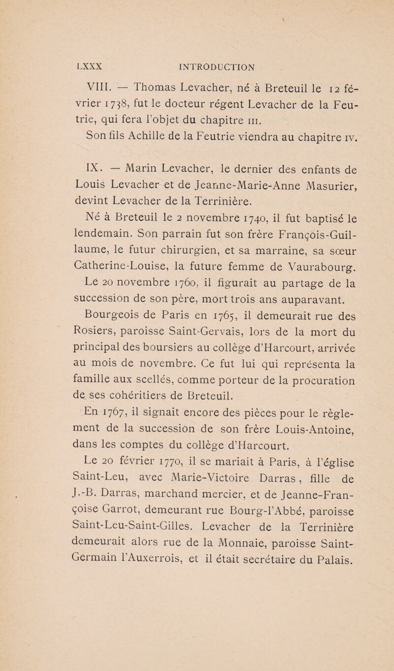 VIII. — Thomas Levacher, né à Breteuil le 12 fé¬ vrier 1738, fut le docteur régent Levacher de la Feu- trie, qui fera l’objet du chapitre m. Son fils Achille de la Feutrie viendra au chapitre iv. IX. — Marin Levacher, le dernier des enfants de Louis Levacher et de Jeanne-Marie-Anne Masurier, devint Levacher de la Terrinière. Né à Breteuil le 2 novembre 1740, il fut baptisé le lendemain. Son parrain fut son frère François-Guil¬ laume, le futur chirurgien, et sa marraine, sa sœur Catherine-Louise, la future femme de Vaurabourg. Le 20 novembre 1760, il figurait au partage de la succession de son père, mort trois ans auparavant. Bourgeois de Paris en 1765, il demeurait rue des Rosiers, paroisse Saint-Gervais, lors de la mort du principal des boursiers au collège d’Harcourt, arrivée au mois de novembre. Ce fut lui qui représenta la famille aux scellés, comme porteur de la procuration de ses cohéritiers de Breteuil. En 1767, il signait encore des pièces pour le règle¬ ment de la succession de son frère Louis-Antoine, dans les comptes du collège d’Harcourt. Le 20 février 1770, il se mariait à Paris, à l’église Saint-Leu, avec Marie-Victoire Darras, fille de J.-B. Darras, marchand mercier, et de Jeanne-Fran¬ çoise Garrot, demeurant rue Bourg-l’Abbé, paroisse Saint-Leu-Saint-Gilles. Levacher de la Terrinière demeurait alors rue de la Monnaie, paroisse Saint- Germain l’Auxerrois, et il était secrétaire du Palais.