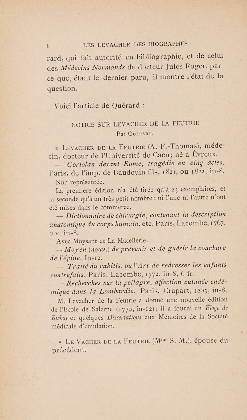 rard. qui fait autorité en bibliographie, et de celui des Médecins Normands du docteur Jules Roger, par¬ ce que, étant le dernier paru, il montre l’état de la question. Voici l'article de Quérard : NOTICE SUR LEVACHER DE LA FEUTRIE Par Quérard. « Levacher de la Feutrie (A.-F.-Thomas), méde¬ cin, docteur de l’Université de Caen; né à Évreux. — Coriolan devant Rome, tragédie en cinq actes. Paris, de l’imp. de Baudouin fils, 1821, ou 1822, in-8. Non représentée. La première édition n’a été tirée qu à 25 exemplaires, et la seconde qu’à un très petit nombre : ni 1 une ni 1 autre n ont été mises dans le commerce. — Dictionnaire de chirurgie, contenant la description anatomique du corps humain, etc, Paris, Lacombe, 1767, 2 v. in-8. Avec Moysant et La Macellerie. — Moyen (nouv.) de prévenir et de guérir la courbure de Vépine. In-12. — Traité du rakitis, ou Y Art de redresser les enfants contrefaits. Paris, Lacombe, 1772, in-8, 6 fr. — Recherches sur la pellagre, affection cutanée endé¬ mique dans la Lombardie. Paris, Crapart, 1805, in-8. M. Levacher de la Feutrie a donné une nouvelle édition de l’École de Salerne (1779, in-12); il a fourni un Éloge de Bichal et quelques Dissertations aux Mémoires de la Société médicale d’émulation. « Le Vacher de la Feutrie (Mme S.-M.), épouse du précédent.