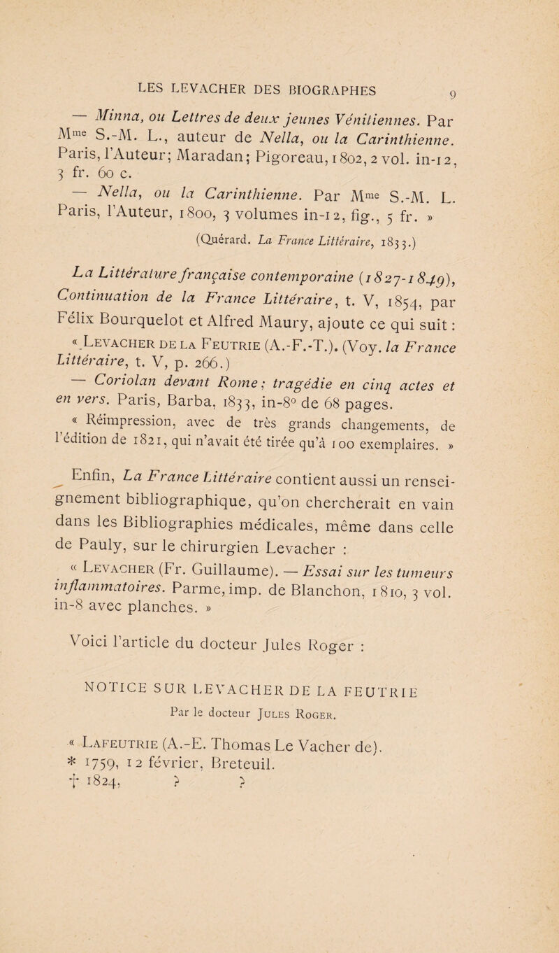 Minnct, ou Lettres de deux jeunes Vénitiennes. Par iMme S.-M. L., auteur de Nellct, ou la Carinthienne. Paiis, 1 Auteur; Maradan; Pigoreau, 1802, 2 vol. in-12 3 fr. 60 c. Nella, ou la Carinthienne. Par M me S.-M. L. Pans, l’Auteur, 1800, 3 volumes in-12, 5 fr. » (Quérard. La France Littéraire, 1833.) La Littérature française contemporaine (1827-184g), Continuation de la France Littéraire, t. V, 1854, par Félix Bourquelot et Alfred Maury, ajoute ce qui suit : « Levacher de la Feutrie (A.-F.-T.). (Voy. la F? ~ance Littéraire, t. V, p. 266.) Coriolan devant Rome; tragédie en cinq actes et en vêts. Paris, Barba, 1833, in-8° de 68 pages. « Réimpression, avec de très grands changements, de 1 édition de 1821, qui n avait été tirée qu’à 1 00 exemplaires. » Enfin, La Fi ance Littéraire contient aussi un rensei¬ gnement bibliographique, qu’on chercherait en vain dans les Bibliographies médicales, même dans celle de Pauly, sur le chirurgien Levacher : « Levacher (Fr. Guillaume). — Essai sur les tumeurs inflammatoires. Parme, imp. de Blanchon, 1810, 3 vol. in-8 avec planches. » Voici l’article du docteur Jules Roger : NOTICE SUR LEVACHER DE LA FEUTRIE Par le docteur Jules Roger. « Lafeutrie (A.-E. Thomas Le Vacher de). * i7.59i 12 février, Breteuil. •|* 1824, ? }