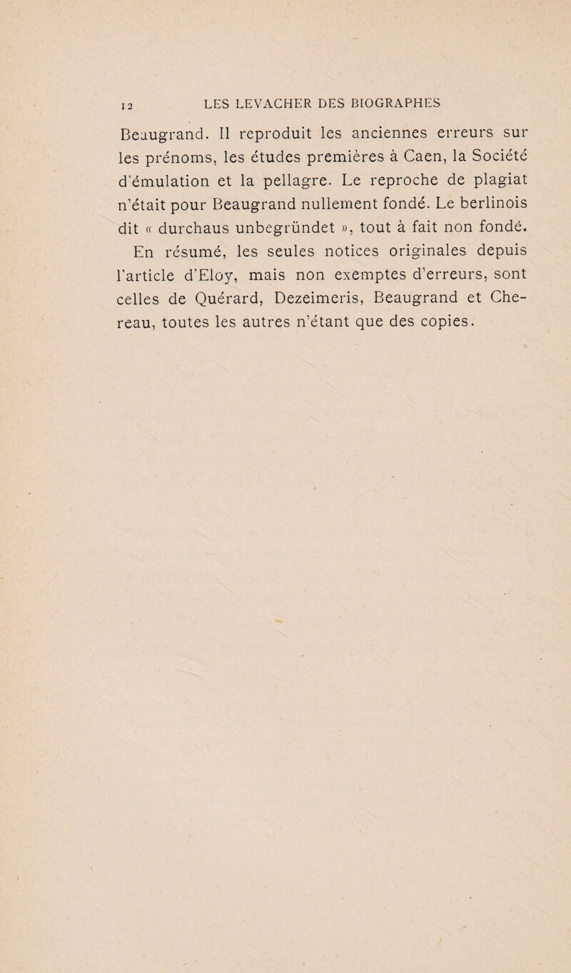 Beaugrand. Il reproduit les anciennes erreurs sur les prénoms, les études premières à Caen, la Société d’émulation et la pellagre. Le reproche de plagiat n’était pour Beaugrand nullement fondé. Le berlinois dit « durchaus unbegründet », tout à fait non fondé. En résumé, les seules notices originales depuis l'article d’Eloy, mais non exemptes d’erreurs, sont celles de Quérard, Dezeimeris, Beaugrand et Che- reau, toutes les autres n’étant que des copies.