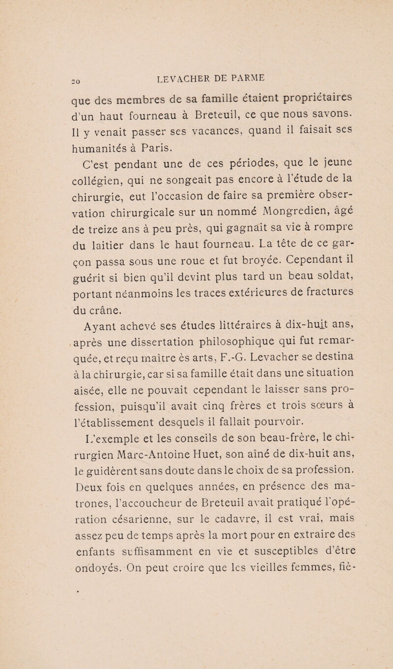 que des membres de sa famille étaient propriétaires d’un haut fourneau à Breteuil, ce que nous savons. Il y venait passer ses vacances, quand il faisait ses humanités à Paris. C’est pendant une de ces périodes, que le jeune collégien, qui ne songeait pas encore à l’étude de la chirurgie, eut l’occasion de faire sa première obser¬ vation chirurgicale sur un nommé Mongredien, âgé de treize ans à peu près, qui gagnait sa vie à rompre du laitier clans le haut fourneau. La tête de ce gar¬ çon passa sous une roue et fut broyée. Cependant il guérit si bien qu’il devint plus tard un beau soldat, portant néanmoins les traces extérieures de fractures du crâne. Ayant achevé ses études littéraires à dix-huit ans, après une dissertation philosophique qui fut remar¬ quée, et reçu maître ès arts, F.-G. Levacher se destina à la chirurgie, car si sa famille était dans une situation aisée, elle ne pouvait cependant le laisser sans pro¬ fession, puisqu’il avait cinq frères et trois sœurs à l’établissement desquels il fallait pourvoir. L’exemple et les conseils de son beau-frère, le chi¬ rurgien Marc-Antoine Huet, son aîné de dix-huit ans, le guidèrent sans doute dans le choix de sa profession. Deux fois en quelques années, en présence des ma¬ trones, l’accoucheur de Breteuil avait pratiqué l'opé¬ ration césarienne, sur le cadavre, il est vrai, mais assez peu de temps après la mort pour en extraire des enfants suffisamment en vie et susceptibles d’être ondoyés. On peut croire que les vieilles femmes, fié-