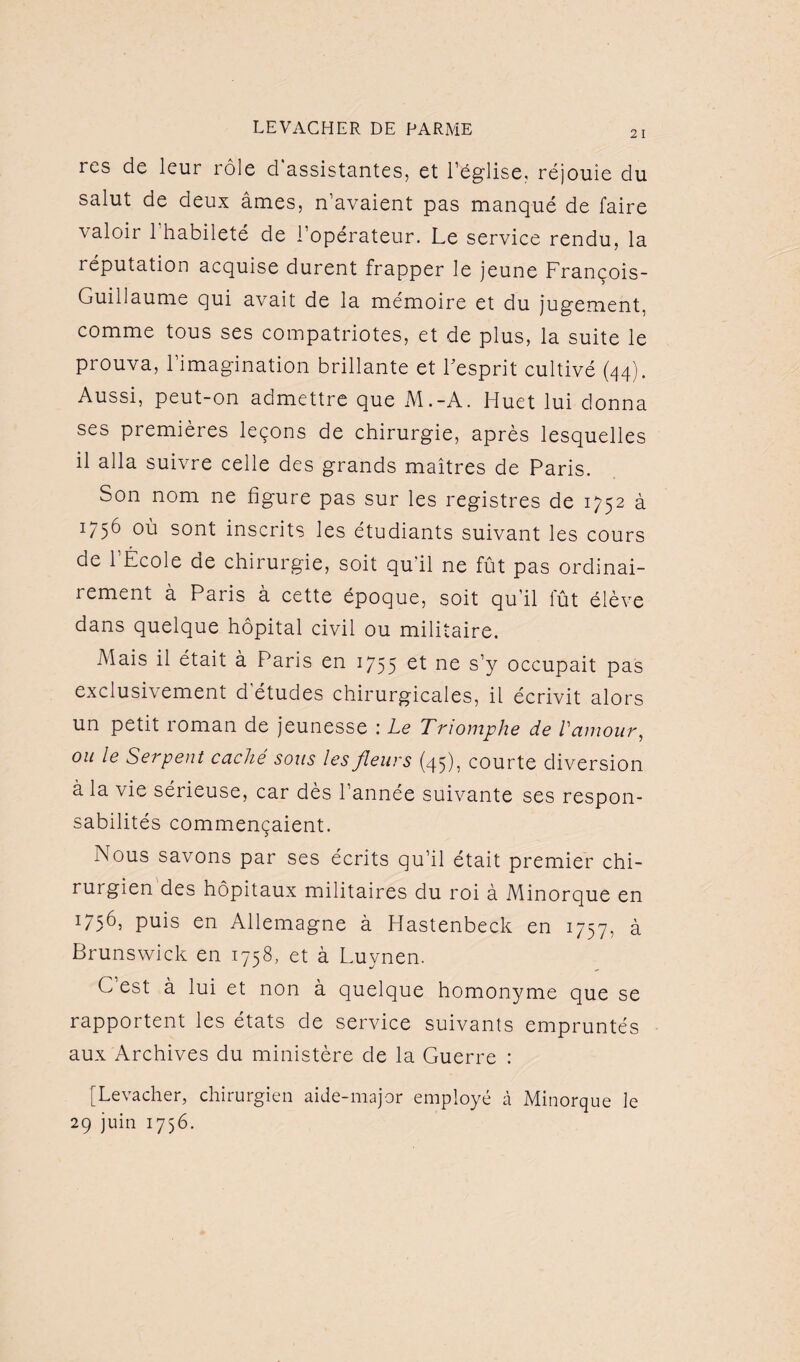 res de leur rôle d assistantes, et l’église, réjouie du salut de deux âmes, n’avaient pas manqué de faire valoir 1 habileté de l’opérateur. Le service rendu, la réputation acquise durent frapper le jeune François- Guillaume qui avait de la mémoire et du jugement, comme tous ses compatriotes, et de plus, la suite le prouva, l’imagination brillante et l'esprit cultivé (44). Aussi, peut-on admettre que M.-A. Huet lui donna ses premières leçons de chirurgie, après lesquelles il alla suivre celle des grands maîtres de Paris. Son nom ne figure pas sur les registres de 1752 à 1756 où sont inscrits les étudiants suivant les cours de l’École de chirurgie, soit qu'il ne fût pas ordinai¬ rement à Paris à cette époque, soit qu’il lut élève dans quelque hôpital civil ou militaire. Mais il était à Paris en 1755 et ne s’y occupait pas exclusifement d études chirurgicales, il écrivit alors un petit roman de jeunesse : Le Triomphe de Vamour, ou le Serpent caché sous les fleurs (45), courte diversion à la vie sérieuse, car dès l’année suivante ses respon¬ sabilités commençaient. Nous savons par ses écrits qu’il était premier chi¬ rurgien des hôpitaux militaires du roi à Minorque en 1756, puis en Allemagne à Hastenbeck en 1757, à Brunswick en 1758, et à Luynen. G est à lui et non à quelque homonyme que se rapportent les états de service suivants empruntés aux Archives du ministère de la Guerre : [Levacher, chirurgien aide-major employé à Minorque le 29 juin 1756.