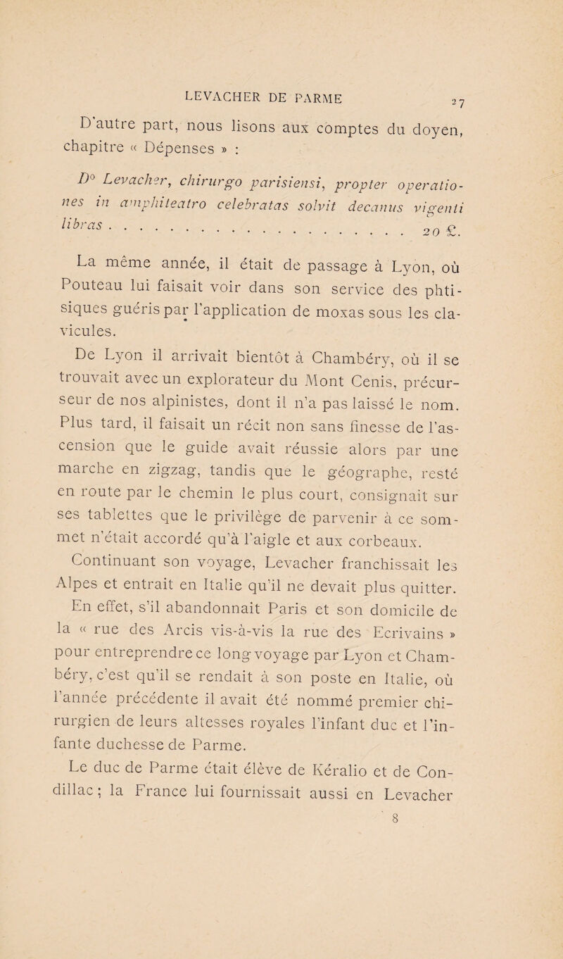 2 7 D autre part, nous lisons aux comptes du doyen, chapitre « Dépenses » : D Levacher, chirurgo parisiensi, propter opercillo- nes in cimphiteatro celebratas solvit decanus vigenli n La même année, il était de passage à Lyon, où Pouteau lai faisait voir dans son service des phti¬ siques guéris par l’application de moxas sous les cla¬ vicules. De Lyon il arrivait bientôt à Chambéry, où il se trouvait avec un explorateur du Mont Cenis, précur¬ seur de nos alpinistes, dont il n’a pas laissé le nom. Plus tard, il faisait un récit non sans finesse de l’as¬ cension que le guide avait réussie alors par une marche en zigzag, tandis que le géographe, resté en route par le chemin le plus court, consignait sur ses tablettes que le privilège de parvenir à ce som¬ met n’était accordé qu’à l'aigle et aux corbeaux. Continuant son voyage, Levacher franchissait les Alpes et entrait en Italie qu’il ne devait plus quitter. En effet, s’il abandonnait Paris et son domicile de la « rue des Arcis vis-à-vis la rue des Ecrivains » pour entreprendre ce long voyage par Lyon et Cham¬ béry, c’est qu’il se rendait à son poste en Italie, où l’année précédente il avait été nommé premier chi¬ rurgien de leurs altesses royales l’infant duc et l’in¬ fante duchesse de Parme. Le duc de Parme était élève de Kéralio et de Con- dillac; la France lui fournissait aussi en Levacher