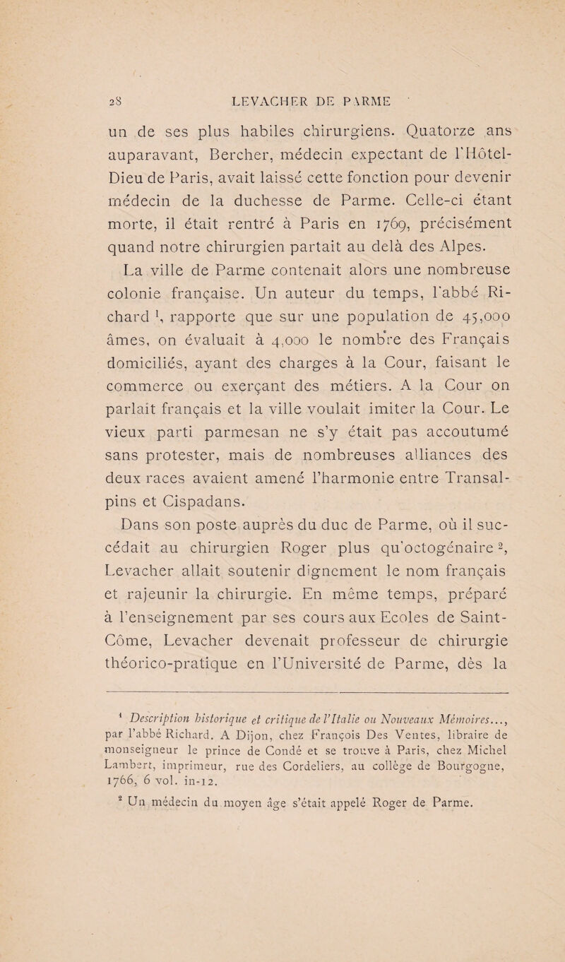 un cle ses plus habiles chirurgiens. Quatorze ans auparavant, Bercher, médecin expectant de l'Hôtel- Dieu de Paris, avait laissé cette fonction pour devenir médecin de la duchesse de Parme. Celle-ci étant morte, il était rentré à Paris en 1769, précisément quand notre chirurgien partait au delà des Alpes. La ville de Parme contenait alors une nombreuse colonie française. Un auteur du temps, l'abbé Ri¬ chard b rapporte que sur une population de 45,000 âmes, on évaluait à 4,000 le nombre des Français domiciliés, ayant des charges à la Cour, faisant le commerce ou exerçant des métiers. A la Cour on parlait français et la ville voulait imiter la Cour. Le vieux parti parmesan ne s’y était pas accoutumé sans protester, mais de nombreuses alliances des deux races avaient amené l’harmonie entre Transal¬ pins et Cispadans. Dans son poste auprès du duc de Parme, où il suc¬ cédait au chirurgien Roger plus qu'octogénaire1 2, Levacher allait soutenir dignement le nom français et rajeunir la chirurgie. En même temps, préparé à l’enseignement par ses cours aux Ecoles de Saint- Côme, Levacher devenait professeur de chirurgie théorico-pratique en l’Université de Parme, dès la 1 Description historique et critique de VItalie ou Nouveaux Mémoires..., par l’abbé Richard. A Dijon, chez François Des Ventes, libraire de monseigneur le prince de Condé et se trouve à Paris, chez Michel Lambert, imprimeur, rue des Cordeliers, au collège de Bourgogne, 1766, 6 vol. in-12. 2 Un médecin du moyen âge s’était appelé R.oger de Parme.