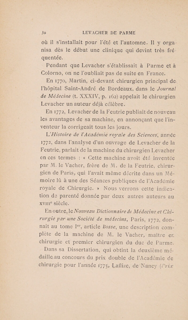 où il s’installait pour l’été et l’automne. Il y orga¬ nisa dès le début une clinique qui devint très fré¬ quentée. Pendant que Levacher s’établissait à Parme et à Colorno, on ne l’oubliait pas de suite en France. En 1770, Martin, ci-devant chirurgien principal de- l’hôpital Saint-André de Bordeaux, dans le Journal de Médecine (t. XXXIV, p. 162) appelait le chirurgien Levacher un auteur déjà célèbre. En 1772, Levacher de la Feutrie publiait de nouveau les avantages de sa machine, en annonçant que l'in¬ venteur la corrigeait tous les jours. L’Histoire de VAcadémie royale des Sciences, année 1772, dans l’analyse d’un ouvrage de Levacher de la Feutrie, parlait de la machine du chirurgien Levacher en ces termes : « Cette machine avoit été inventée par M. le Vacher, frère de M. de la Feutrie, chirur¬ gien de Paris, qui l’avait même décrite dans un Mé¬ moire lû à une des Séances publiques de l’Académie royale de Chirurgie. » Nous verrons cette indica¬ tion de parenté donnée par deux autres auteurs au xvme siècle. En outre, le Nouveau Dictionnaire de Médecine et Chi¬ rurgie par une Société de médecins, Paris, 1772, don¬ nait au tome Ier, article bosse, une description com¬ plète de la machine de M. le Vacher, maître en chirurgie et premier chirurgien du duc de Parme. Dans sa Dissertation, qui obtint la deuxième mé¬ daille au concours du prix double de l’Académie de chirurgie pour l’année 1775> Laflize, de Nancy (•Prix