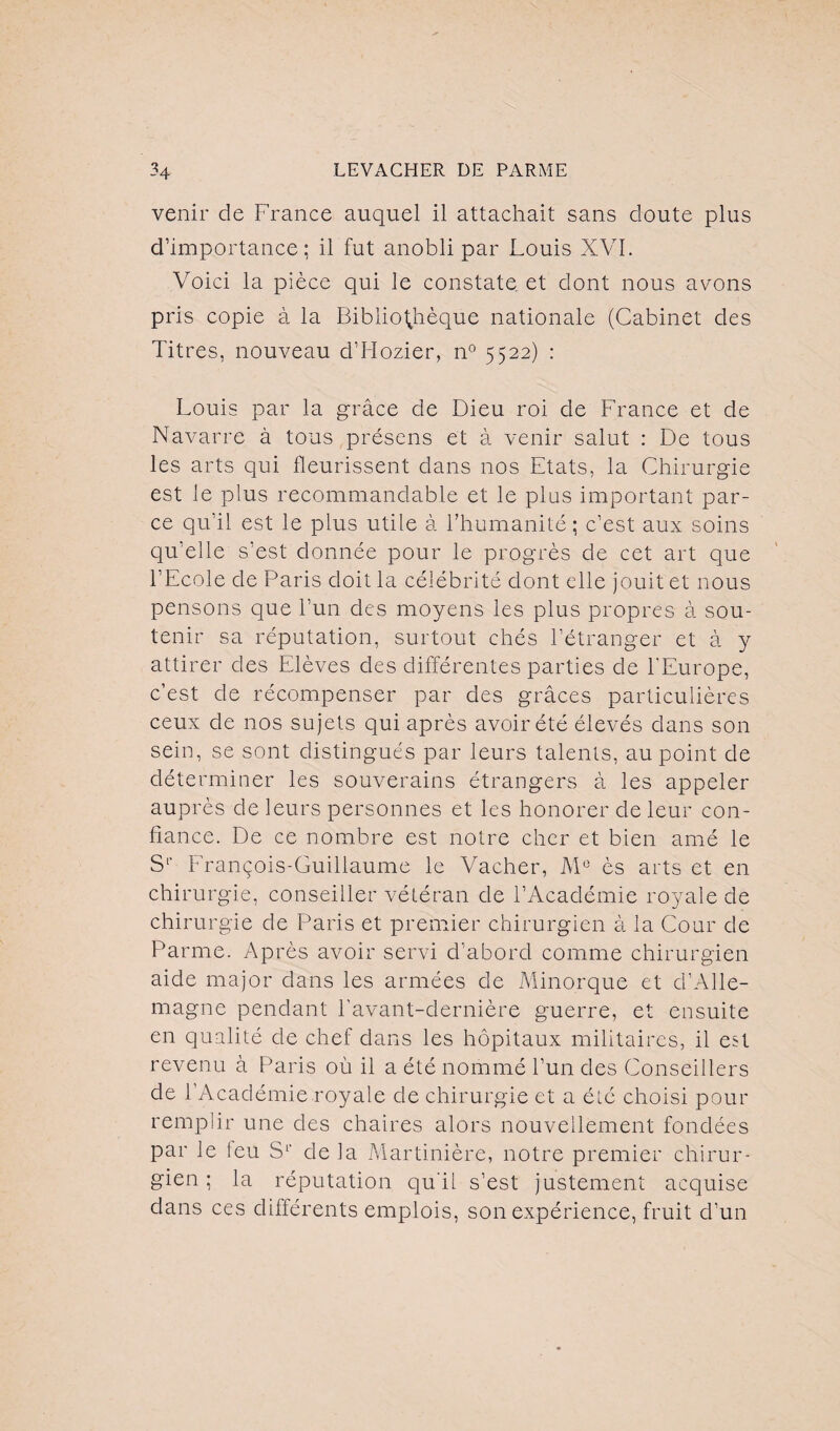 venir de France auquel il attachait sans cloute plus d’importance; il fut anobli par Louis XVI. Voici la pièce qui le constate et dont nous avons pris copie à la Bibliothèque nationale (Cabinet des Titres, nouveau d’Hozier, n° 5522) : Louis par la grâce de Dieu roi de France et de Navarre à tous présens et à venir salut : De tous les arts qui fleurissent dans nos Etats, la Chirurgie est le plus recommandable et le plus important par¬ ce qu’il est le plus utile à l’humanité ; c’est aux soins qu’elle s’est donnée pour le progrès de cet art que l’Ecole de Paris doit la célébrité dont elle jouit et nous pensons que l’un des moyens les plus propres à sou¬ tenir sa réputation, surtout chés l’étranger et à y attirer des Elèves des différentes parties de l’Europe, c’est de récompenser par des grâces particulières ceux de nos sujets qui après avoir été élevés dans son sein, se sont distingués par leurs talents, au point de déterminer les souverains étrangers à les appeler auprès de leurs personnes et les honorer de leur con¬ fiance. De ce nombre est notre cher et bien amé le S1' François-Guillaume le Vacher, M° ès arts et en chirurgie, conseiller vétéran de l’Académie royale de chirurgie de Paris et premier chirurgien à la Cour de Parme. Après avoir servi d’abord comme chirurgien aide major dans les armées de Minorque et d’Alle¬ magne pendant l’avant-dernière guerre, et ensuite en qualité de chef dans les hôpitaux militaires, il est revenu à Paris où il a été nommé l’un des Conseillers de l’Académie royale de chirurgie et a été choisi pour remplir une des chaires alors nouvellement fondées par le leu S1' de la Martinière, notre premier chirur¬ gien ; la réputation qu’il s’est justement acquise dans ces différents emplois, son expérience, fruit d’un