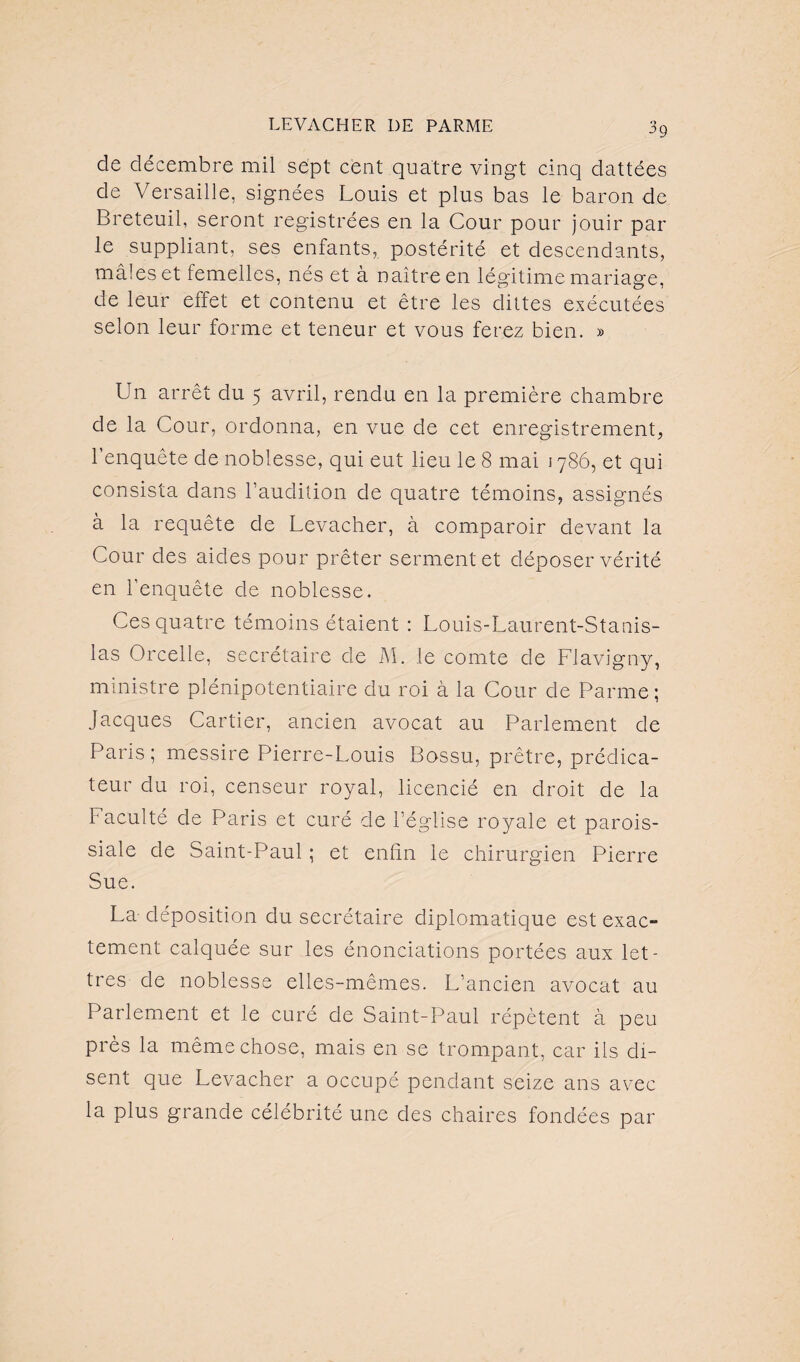 de décembre mil sept cent quatre vingt cinq dattées de Versaille, signées Louis et plus bas le baron de Breteuil, seront registrées en la Cour pour jouir par le suppliant, ses enfants, postérité et descendants, mâles et femelles, nés et à naître en légitime mariage, de leur effet et contenu et être les clittes exécutées selon leur forme et teneur et vous ferez bien. » Un arrêt du 5 avril, rendu en la première chambre de la Cour, ordonna, en vue de cet enregistrement, l’enquête de noblesse, qui eut lieu le 8 mai 1786, et qui consista dans l’audition de quatre témoins, assignés à la requête de Levacher, à comparoir devant la Cour des aides pour prêter serment et déposer vérité en l’enquête de noblesse. Ces quatre témoins étaient : Louis-Laurent-Stanis¬ las Orcelle, secrétaire de M. le comte de Flavigny, ministre plénipotentiaire du roi à la Cour de Parme ; Jacques Cartier, ancien avocat au Parlement de Paris ; messire Pierre-Louis Bossu, prêtre, prédica¬ teur du roi, censeur royal, licencié en droit de la Faculté de Paris et curé de l’église royale et parois¬ siale de Saint-Paul ; et enfin le chirurgien Pierre Sue. La- déposition du secrétaire diplomatique est exac¬ tement calquée sur les énonciations portées aux let¬ tres de noblesse elles-mêmes. L’ancien avocat au Parlement et le curé de Saint-Paul répètent à peu près la même chose, mais en se trompant, car ils di¬ sent que Levacher a occupé pendant seize ans avec la plus grande célébrité une des chaires fondées par