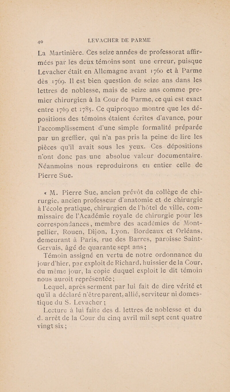 La Martinière. Ces seize années de professorat affir¬ mées par les deux témoins sont une erreur, puisque Levacher était en Allemagne avant 1760 et à Parme dès 1769. Il est bien question de seize ans dans les lettres de noblesse, mais de seize ans comme pre¬ mier chirurgien à la Cour de Parme, ce qui est exact entre 1769 et 1785. Ce quiproquo montre que les dé¬ positions des témoins étaient écrites d’avance, pour l’accomplissement d’une simple formalité préparée par un greffier, qui n’a pas pris la peine de lire les pièces qu’il avait sous les yeux. Ces dépositions n’ont donc pas une absolue valeur documentaire. Néanmoins nous reproduirons en entier celle de Pierre Sue. « M. Pierre Sue, ancien prévôt du collège de chi¬ rurgie, ancien professeur d'anatomie et de chirurgie à l’école pratique, chirurgien de l’hôtel de ville, com¬ missaire de l’Académie royale de chirurgie pour les correspondances, membre des académies de Mont¬ pellier, Rouen, Dijon, Lyon, Bordeaux et Orléans, demeurant à Paris, rue des Barres, paroisse Saint- Gervais, âgé de quarante sept ans; Témoin assigné en vertu de notre ordonnance du jour d’hier, par exploit de Richard, huissier delà Cour, clu même jour, la copie duquel exploit le dit témoin nous auroit représentée; Lequel, après serment par lui fait de dire vérité et qu’il a déclaré n’êtreparent, allié, serviteur ni domes¬ tique clu S. Levacher ; Lecture à lui faite des d. lettres de noblesse et du cl. arrêt de la Cour du cinq avril mil sept cent quatre vingt six ;